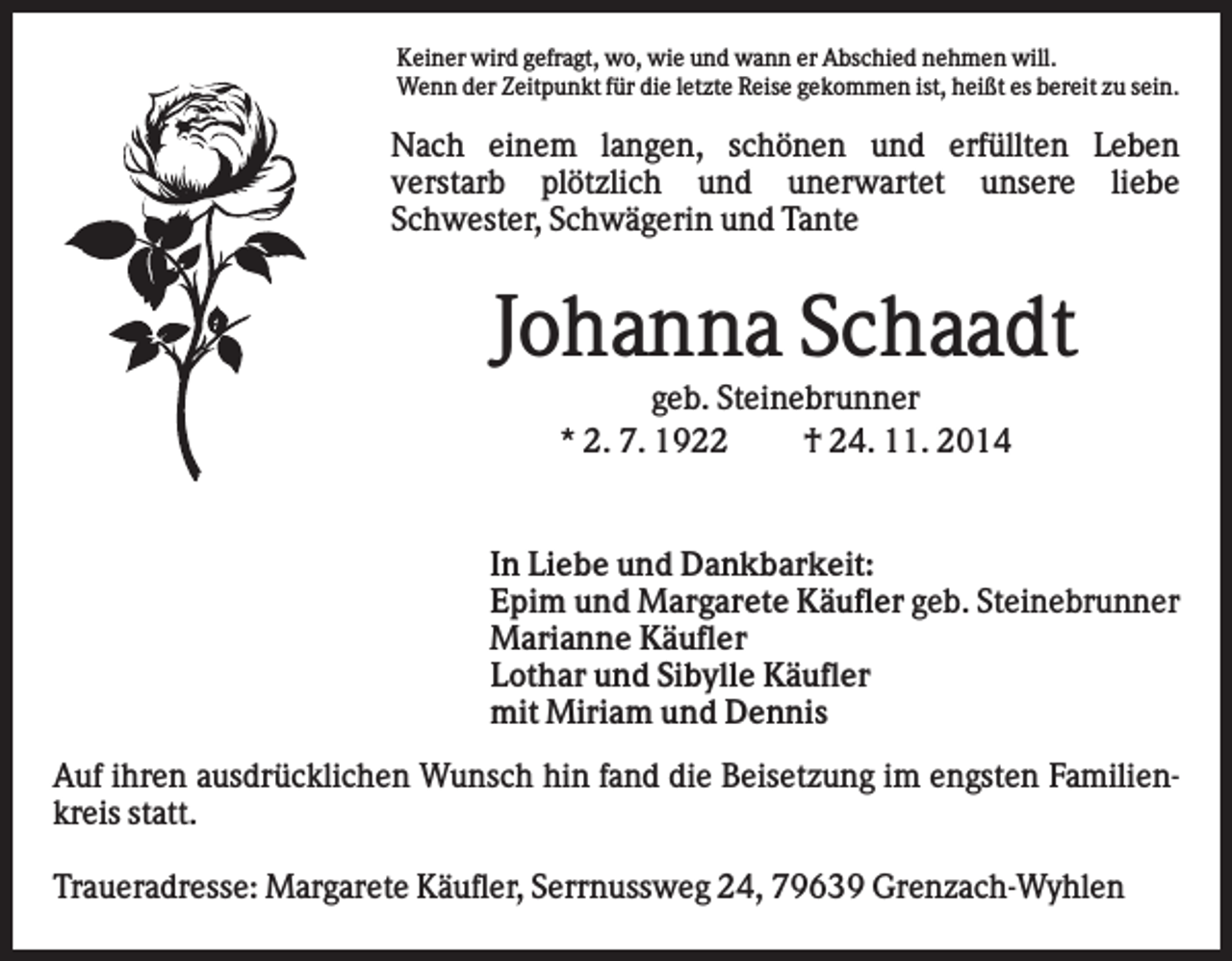 <p>Keiner wird gefragt, wo, wie und wann er Abschied nehmen will.<br />Wenn der Zeitpunkt für die letzte Reise gekommen ist, heißt es bereit zu sein.</p><p>Nach einem langen, schönen und erfüllten Leben<br />verstarb plötzlich und unerwartet unsere liebe<br />Schwester, Schwägerin und Tante</p><p>Johanna Schaadt<br />geb. Steinebrunner<br />* 2. 7. 1922<br />† 24. 11. 2014</p><p>In Liebe und Dankbarkeit:<br />Epim und Margarete Käufler geb. Steinebrunner<br />Marianne Käufler<br />Lothar und Sibylle Käufler<br />mit Miriam und Dennis<br />Auf ihren ausdrücklichen Wunsch hin fand die Beisetzung im engsten Familienkreis statt.<br />Traueradresse: Margarete Käufler, Serrnussweg 24, 79639 Grenzach-Wyhlen</p>