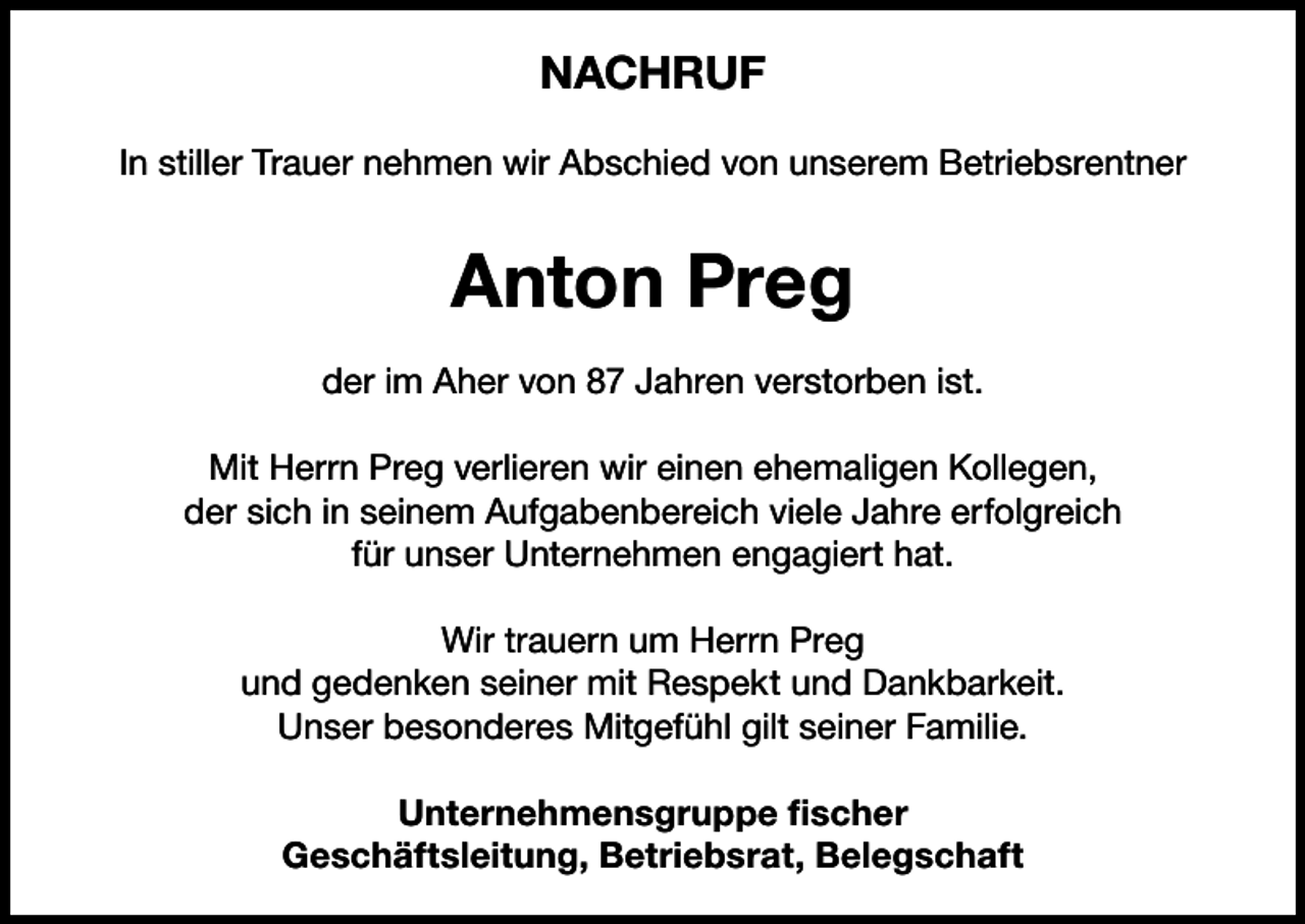 <p>NACHRUF<br />In stiller Trauer nehmen wir Abschied von unserem Betriebsrentner</p><p>Anton Preg<br />der im Aher von 87 Jahren verstorben ist.<br />Mit Herrn Preg verlieren wir einen ehemaligen Kollegen,<br />der sich in seinem Aufgabenbereich viele Jahre erfolgreich<br />für unser Unternehmen engagiert hat.<br />Wir trauern um Herrn Preg<br />und gedenken seiner mit Respekt und Dankbarkeit.<br />Unser besonderes Mitgefühl gilt seiner Familie.<br />Unternehmensgruppe fischer<br />Geschäftsleitung, Betriebsrat, Belegschaft</p>