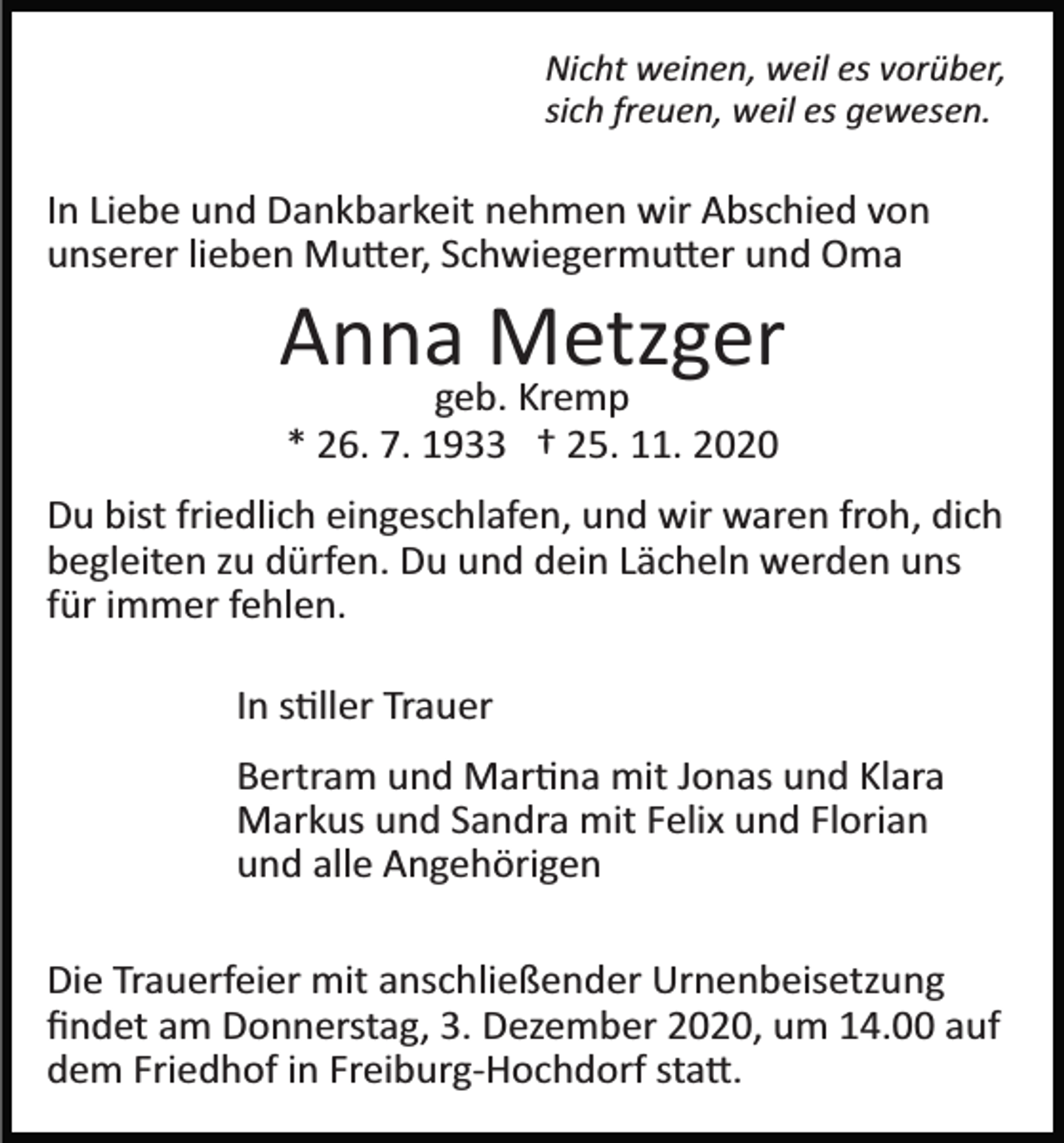 <p>Nicht weinen, weil es vorüber,<br />sich freuen, weil es gewesen.</p><p>In Liebe und Dankbarkeit nehmen wir Abschied von<br />unserer lieben Mu�er, Schwiegermu�er und Oma</p><p>Anna Metzger<br />geb. Kremp<br />* 26. 7. 1933 † 25. 11. 2020</p><p>Du bist friedlich eingeschlafen, und wir waren froh, dich<br />begleiten zu dürfen. Du und dein Lächeln werden uns<br />für immer fehlen.<br />In s�ller Trauer<br />Bertram und Mar�na mit Jonas und Klara<br />Markus und Sandra mit Felix und Florian<br />und alle Angehörigen<br />Die Trauerfeier mit anschließender Urnenbeisetzung<br />ﬁndet am Donnerstag, 3. Dezember 2020, um 14.00 auf<br />dem Friedhof in Freiburg­Hochdorf sta�.</p>