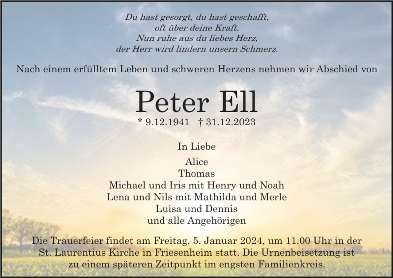 <p>Du hast gesorgt, du hast geschafft,<br />oft über deine Kraft.<br />Nun ruhe aus du liebes Herz,<br />der Herr wird lindern unsern Schmerz.</p><p>Nach einem erfülltem Leben und schweren Herzens nehmen wir Abschied von</p><p>Peter Ell<br />* 9.12.1941 † 31.12.2023<br />In Liebe<br />Alice<br />Thomas<br />Michael und Iris mit Henry und Noah<br />Lena und Nils mit Mathilda und Merle<br />Luisa und Dennis<br />und alle Angehörigen<br />Die Trauerfeier findet am Freitag, 5. Januar 2024, um 11.00 Uhr in der<br />St. Laurentius Kirche in Friesenheim statt. Die Urnenbeisetzung ist<br />zu einem späteren Zeitpunkt im engsten Familienkreis.</p>