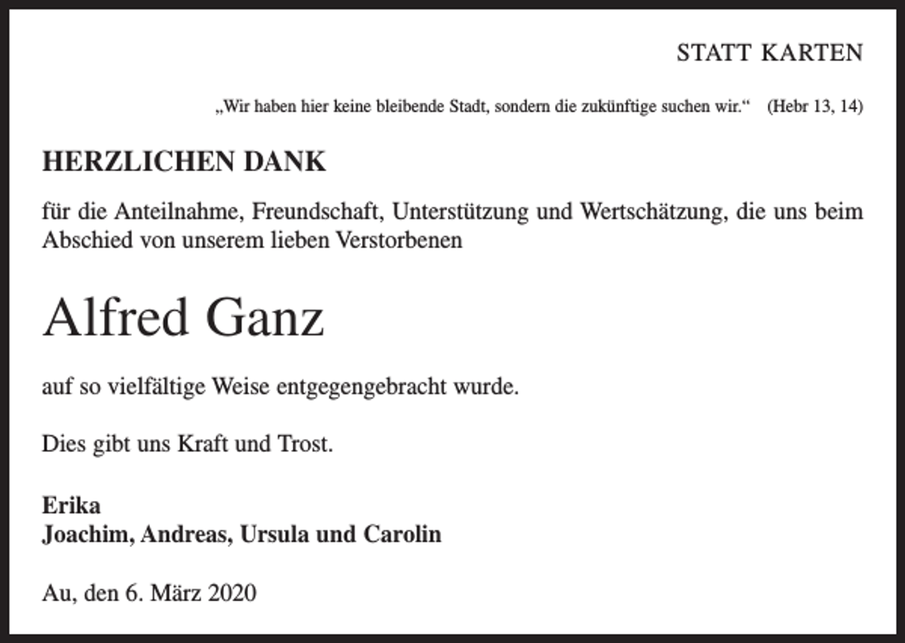 <p>STATT KARTEN<br />„Wir haben hier keine bleibende Stadt, sondern die zukünftige suchen wir.“ (Hebr 13, 14)</p><p>HERZLICHEN DANK<br />für die Anteilnahme, Freundschaft, Unterstützung und Wertschätzung, die uns beim<br />Abschied von unserem lieben Verstorbenen</p><p>Alfred Ganz<br />auf so vielfältige Weise entgegengebracht wurde.<br />Dies gibt uns Kraft und Trost.<br />Erika<br />Joachim, Andreas, Ursula und Carolin<br />Au, den 6. März 2020</p>