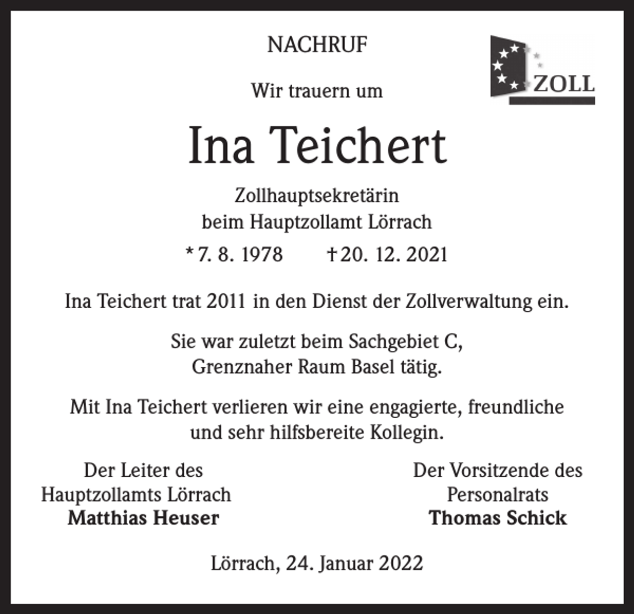 <p>NACHRUF<br />Wir trauern um</p><p>Ina Teichert<br />Zollhauptsekretärin<br />beim Hauptzollamt Lörrach<br />* 7. 8. 1978 † 20. 12. 2021<br />Ina Teichert trat 2011 in den Dienst der Zollverwaltung ein.<br />Sie war zuletzt beim Sachgebiet C,<br />Grenznaher Raum Basel tätig.<br />Mit Ina Teichert verlieren wir eine engagierte, freundliche<br />und sehr hilfsbereite Kollegin.</p><p>Der Leiter des<br />Hauptzollamts Lörrach<br />Matthias Heuser</p><p>Der Vorsitzende des<br />Personalrats<br />Thomas Schick</p><p>Lörrach, 24. Januar 2022</p>