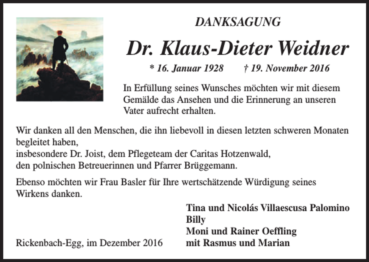 <p>DANKSAGUNG</p><p>Dr. Klaus-Dieter Weidner<br />* 16. Januar 1928 † 19. November 2016<br />In Erfüllung seines Wunsches möchten wir mit diesem<br />Gemälde das Ansehen und die Erinnerung an unseren<br />Vater aufrecht erhalten.<br />Wir danken all den Menschen, die ihn liebevoll in diesen letzten schweren Monaten<br />begleitet haben,<br />insbesondere Dr. Joist, dem Pflegeteam der Caritas Hotzenwald,<br />den polnischen Betreuerinnen und Pfarrer Brüggemann.<br />Ebenso möchten wir Frau Basler für Ihre wertschätzende Würdigung seines<br />Wirkens danken.<br />Tina und Nicolás Villaescusa Palomino<br />Billy<br />Moni und Rainer Oeffling<br />mit Rasmus und Marian<br />Rickenbach-Egg, im Dezember 2016</p>