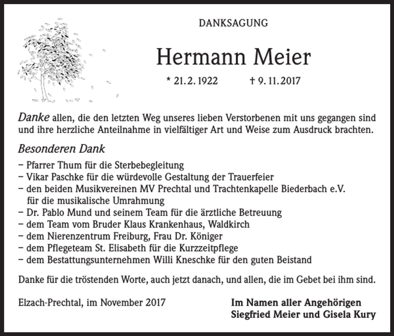 <p>DANKSAGUNG</p><p>Hermann Meier<br />* 21. 2. 1922 † 9. 11. 2017</p><p>Danke allen, die den letzten Weg unseres lieben Verstorbenen mit uns gegangen sind<br />und ihre herzliche Anteilnahme in vielfältiger Art und Weise zum Ausdruck brachten.</p><p>Besonderen Dank<br />– Pfarrer Thum für die Sterbebegleitung<br />– Vikar Paschke für die würdevolle Gestaltung der Trauerfeier<br />– den beiden Musikvereinen MV Prechtal und Trachtenkapelle Biederbach e.V.<br />für die musikalische Umrahmung<br />– Dr. Pablo Mund und seinem Team für die ärztliche Betreuung<br />– dem Team vom Bruder Klaus Krankenhaus, Waldkirch<br />– dem Nierenzentrum Freiburg, Frau Dr. Königer<br />– dem Pflegeteam St. Elisabeth für die Kurzzeitpflege<br />– dem Bestattungsunternehmen Willi Kneschke für den guten Beistand<br />Danke für die tröstenden Worte, auch jetzt danach, und allen, die im Gebet bei ihm sind.<br />Elzach-Prechtal, im November 2017</p><p>Im Namen aller Angehörigen<br />Siegfried Meier und Gisela Kury</p>