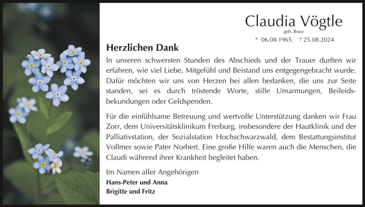 <p>Claudia Vögtle<br />geb. Booz</p><p>* 06.08.1965</p><p>25.08.2024</p><p>Herzlichen Dank<br />In unseren schwersten Stunden des Abschieds und der Trauer durften wir<br />erfahren, wie viel Liebe, Mitgefühl und Beistand uns entgegengebracht wurde.<br />Dafür möchten wir uns von Herzen bei allen bedanken, die uns zur Seite<br />standen, sei es durch tröstende Worte, stille Umarmungen, Beileidsbekundungen oder Geldspenden.<br />Für die einfühlsame Betreuung und wertvolle Unterstützung danken wir Frau<br />Zorr, dem Universitätsklinikum Freiburg, insbesondere der Hautklinik und der<br />Palliativstation, der Sozialstation Hochschwarzwald, dem Bestattungsinstitut<br />Vollmer sowie Pater Norbert. Eine große Hilfe waren auch die Menschen, die<br />Claudi während ihrer Krankheit begleitet haben.<br />Im Namen aller Angehörigen<br />Hans-Peter und Anna<br />Brigitte und Fritz</p>