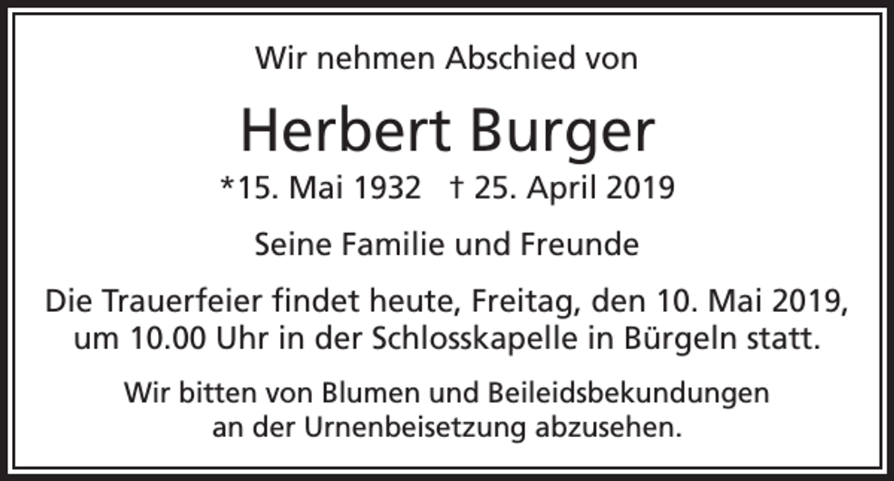 <p>Wir nehmen Abschied von</p><p>Herbert Burger<br />*15. Mai 1932 † 25. April 2019<br />Seine Familie und Freunde<br />Die Trauerfeier findet heute, Freitag, den 10. Mai 2019,<br />um 10.00 Uhr in der Schlosskapelle in Bürgeln statt.<br />Wir bitten von Blumen und Beileidsbekundungen<br />an der Urnenbeisetzung abzusehen.</p>