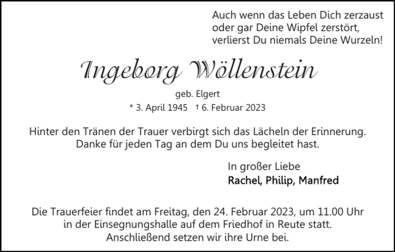 <p>Auch wenn das Leben Dich zerzaust<br />oder gar Deine Wipfel zerstört,<br />verlierst Du niemals Deine Wurzeln!</p><p>Ingeborg Wöllenstein<br />geb. Elgert<br />* 3. April 1945 † 6. Februar 2023</p><p>Hinter den Tränen der Trauer verbirgt sich das Lächeln der Erinnerung.<br />Danke für jeden Tag an dem Du uns begleitet hast.<br />In großer Liebe</p><p>Die Trauerfeier findet am Freitag, den 24. Februar 2023, um 11.00 Uhr<br />in der Einsegnungshalle auf dem Friedhof in Reute statt.<br />Anschließend setzen wir ihre Urne bei.</p>