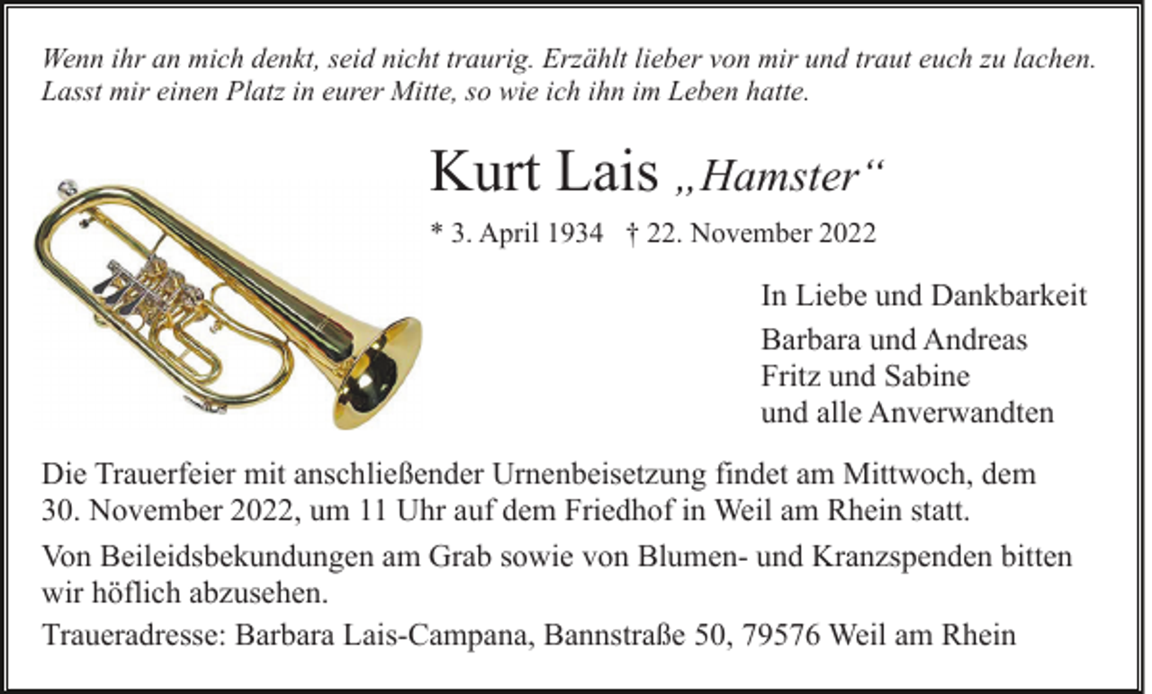 <p>Wenn ihr an mich denkt, seid nicht traurig. Erzählt lieber von mir und traut euch zu lachen.<br />Lasst mir einen Platz in eurer Mitte, so wie ich ihn im Leben hatte.</p><p>Kurt Lais „Hamster“<br />* 3. April 1934 † 22. November 2022</p><p>In Liebe und Dankbarkeit<br />Barbara und Andreas<br />Fritz und Sabine<br />und alle Anverwandten<br />Die Trauerfeier mit anschließender Urnenbeisetzung findet am Mittwoch, dem<br />30. November 2022, um 11 Uhr auf dem Friedhof in Weil am Rhein statt.<br />Von Beileidsbekundungen am Grab sowie von Blumen- und Kranzspenden bitten<br />wir höflich abzusehen.<br />Traueradresse: Barbara Lais-Campana, Bannstraße 50, 79576 Weil am Rhein</p>