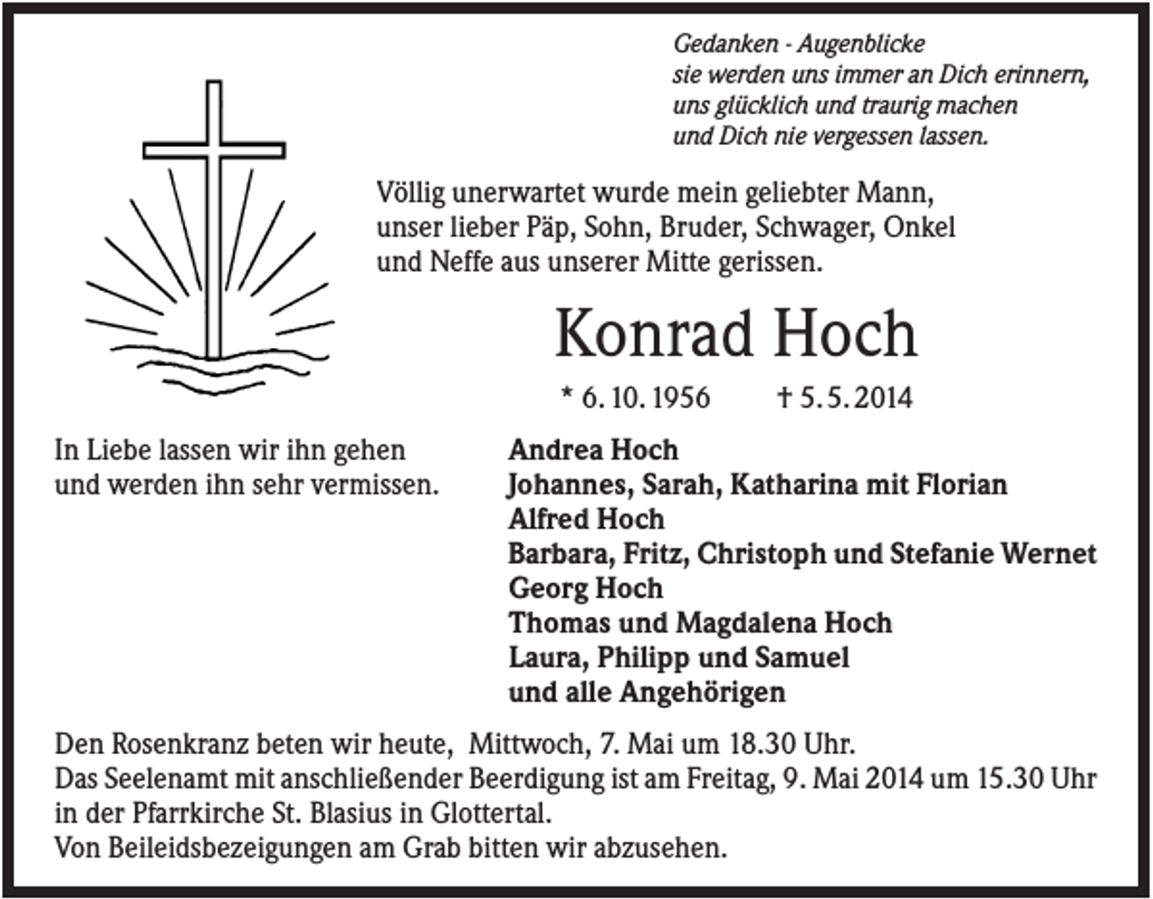 <p>Gedanken - Augenblicke<br />sie werden uns immer an Dich erinnern,<br />uns glücklich und traurig machen<br />und Dich nie vergessen lassen.</p><p>Völlig unerwartet wurde mein geliebter Mann,<br />unser lieber Päp, Sohn, Bruder, Schwager, Onkel<br />und Neffe aus unserer Mitte gerissen.</p><p>Konrad Hoch<br />* 6. 10. 1956<br />In Liebe lassen wir ihn gehen<br />und werden ihn sehr vermissen.</p><p>† 5. 5. 2014</p><p>Andrea Hoch<br />Johannes, Sarah, Katharina mit Florian<br />Alfred Hoch<br />Barbara, Fritz, Christoph und Stefanie Wernet<br />Georg Hoch<br />Thomas und Magdalena Hoch<br />Laura, Philipp und Samuel<br />und alle Angehörigen</p><p>Den Rosenkranz beten wir heute, Mittwoch, 7. Mai um 18.30 Uhr.<br />Das Seelenamt mit anschließender Beerdigung ist am Freitag, 9. Mai 2014 um 15.30 Uhr<br />in der Pfarrkirche St. Blasius in Glottertal.<br />Von Beileidsbezeigungen am Grab bitten wir abzusehen.</p>