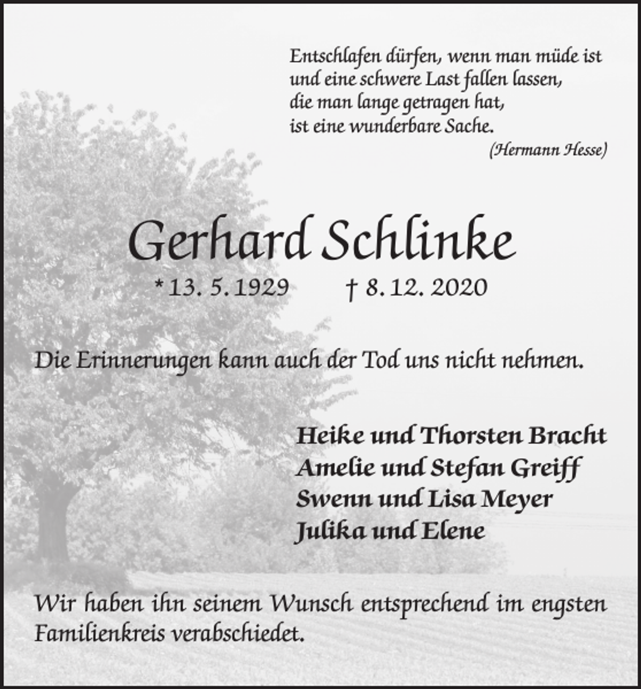 <p>Entschlafen dürfen, wenn man müde ist<br />und eine schwere Last fallen lassen,<br />die man lange getragen hat,<br />ist eine wunderbare Sache.</p><p>(Hermann Hesse)</p><p>Gerhard Schlinke<br />* 13. 5. 1929</p><p>† 8. 12. 2020</p><p>Die Erinnerungen kann auch der Tod uns nicht nehmen.<br />Heike und Thorsten Bracht<br />Amelie und Stefan Greiff<br />Swenn und Lisa Meyer<br />Julika und Elene<br />Wir haben ihn seinem Wunsch entsprechend im engsten<br />Familienkreis verabschiedet.</p>