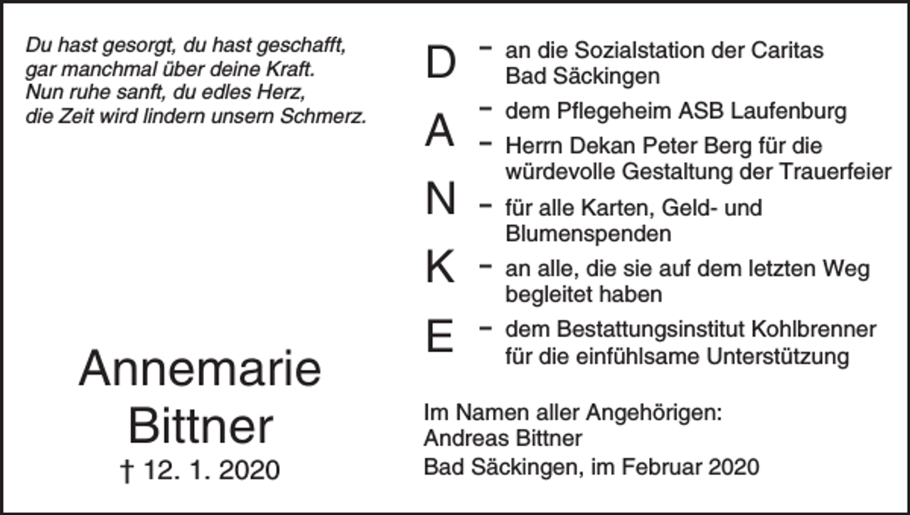 <p>Du hast gesorgt, du hast geschafft,<br />gar manchmal über deine Kraft.<br />Nun ruhe sanft, du edles Herz,<br />die Zeit wird lindern unsern Schmerz.</p><p>D<br />A<br />N<br />K</p><p>Annemarie<br />Bittner<br />† 12. 1. 2020</p><p>E</p><p>D an die Sozialstation der Caritas<br />Bad Säckingen<br />D dem Pflegeheim ASB Laufenburg<br />D Herrn Dekan Peter Berg für die<br />würdevolle Gestaltung der Trauerfeier<br />D für alle Karten, Geld- und<br />Blumenspenden<br />D an alle, die sie auf dem letzten Weg<br />begleitet haben<br />D dem Bestattungsinstitut Kohlbrenner<br />für die einfühlsame Unterstützung</p><p>Im Namen aller Angehörigen:<br />Andreas Bittner<br />Bad Säckingen, im Februar 2020</p>