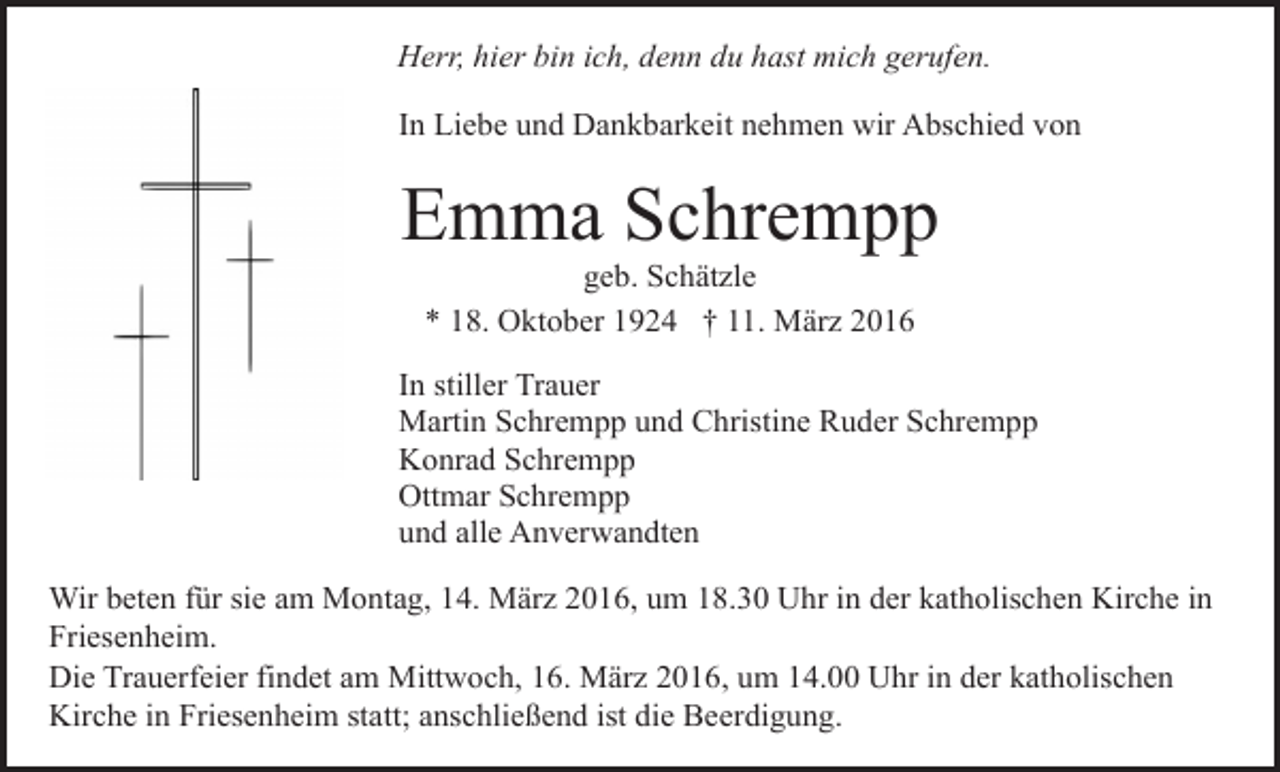 <p>Herr, hier bin ich, denn du hast mich gerufen.<br />In Liebe und Dankbarkeit nehmen wir Abschied von</p><p>Emma Schrempp<br />geb. Schätzle<br />* 18. Oktober 1924 † 11. März 2016</p><p>In stiller Trauer<br />Martin Schrempp und Christine Ruder Schrempp<br />Konrad Schrempp<br />Ottmar Schrempp<br />und alle Anverwandten<br />Wir beten für sie am Montag, 14. März 2016, um 18.30 Uhr in der katholischen Kirche in<br />Friesenheim.<br />Die Trauerfeier findet am Mittwoch, 16. März 2016, um 14.00 Uhr in der katholischen<br />Kirche in Friesenheim statt; anschließend ist die Beerdigung.</p>