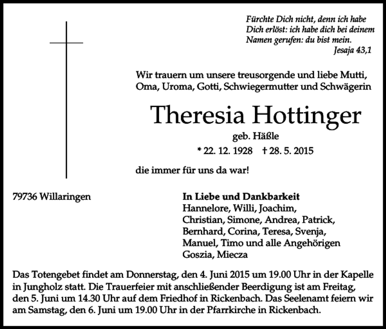 <p>Fürchte Dich nicht, denn ich habe<br />Dich erlöst: ich habe dich bei deinem<br />Namen gerufen: du bist mein.<br />Jesaja 43,1</p><p>Wir trauern um unsere treusorgende und liebe Mutti,<br />Oma, Uroma, Gotti, Schwiegermutter und Schwägerin</p><p>Theresia Hottinger<br />geb. Häßle<br />* 22. 12. 1928</p><p>† 28. 5. 2015</p><p>die immer für uns da war!<br />79736 Willaringen</p><p>In Liebe und Dankbarkeit<br />Hannelore, Willi, Joachim,<br />Christian, Simone, Andrea, Patrick,<br />Bernhard, Corina, Teresa, Svenja,<br />Manuel, Timo und alle Angehörigen<br />Goszia, Miecza</p><p>Das Totengebet findet am Donnerstag, den 4. Juni 2015 um 19.00 Uhr in der Kapelle<br />in Jungholz statt. Die Trauerfeier mit anschließender Beerdigung ist am Freitag,<br />den 5. Juni um 14.30 Uhr auf dem Friedhof in Rickenbach. Das Seelenamt feiern wir<br />am Samstag, den 6. Juni um 19.00 Uhr in der Pfarrkirche in Rickenbach.</p>