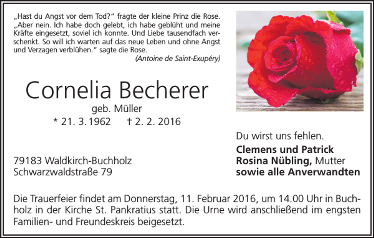 <p>„Hast du Angst vor dem Tod?“ fragte der kleine Prinz die Rose.<br />„Aber nein. Ich habe doch gelebt, ich habe geblüht und meine<br />Kräfte eingesetzt, soviel ich konnte. Und Liebe tausendfach verschenkt. So will ich warten auf das neue Leben und ohne Angst<br />und Verzagen verblühen.“ sagte die Rose.</p><p>(Antoine de Saint-Exupéry)</p><p>Cornelia Becherer<br />geb. Müller<br />* 21. 3. 1962 † 2. 2. 2016</p><p>79183 Waldkirch-Buchholz<br />Schwarzwaldstraße 79</p><p>Du wirst uns fehlen.<br />Clemens und Patrick<br />Rosina Nübling, Mutter<br />sowie alle Anverwandten</p><p>Die Trauerfeier findet am Donnerstag, 11. Februar 2016, um 14.00 Uhr in Buchholz in der Kirche St. Pankratius statt. Die Urne wird anschließend im engsten<br />Familien- und Freundeskreis beigesetzt.</p>