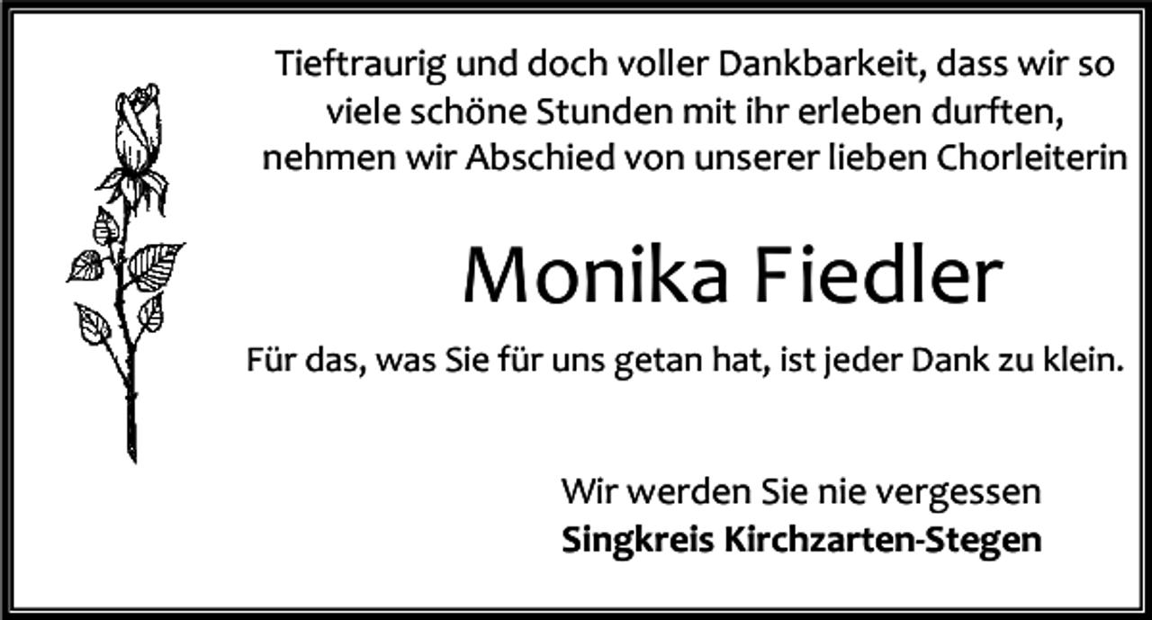 <p>Tieftraurig und doch voller Dankbarkeit, dass wir so<br />viele schöne Stunden mit ihr erleben durften,<br />nehmen wir Abschied von unserer lieben Chorleiterin</p><p>Monika Fiedler<br />Für das, was Sie für uns getan hat, ist jeder Dank zu klein.</p><p>Wir werden Sie nie vergessen<br />Singkreis Kirchzarten-Stegen</p>