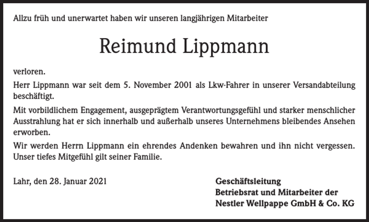 <p>Allzu früh und unerwartet haben wir unseren langjährigen Mitarbeiter</p><p>Reimund Lippmann<br />verloren.<br />Herr Lippmann war seit dem 5. November 2001 als Lkw-Fahrer in unserer Versandabteilung<br />beschäftigt.<br />Mit vorbildlichem Engagement, ausgeprägtem Verantwortungsgefühl und starker menschlicher<br />Ausstrahlung hat er sich innerhalb und außerhalb unseres Unternehmens bleibendes Ansehen<br />erworben.<br />Wir werden Herrn Lippmann ein ehrendes Andenken bewahren und ihn nicht vergessen.<br />Unser tiefes Mitgefühl gilt seiner Familie.<br />Lahr, den 28. Januar 2021</p><p>Geschäftsleitung<br />Betriebsrat und Mitarbeiter der<br />Nestler Wellpappe GmbH &amp; Co. KG</p>