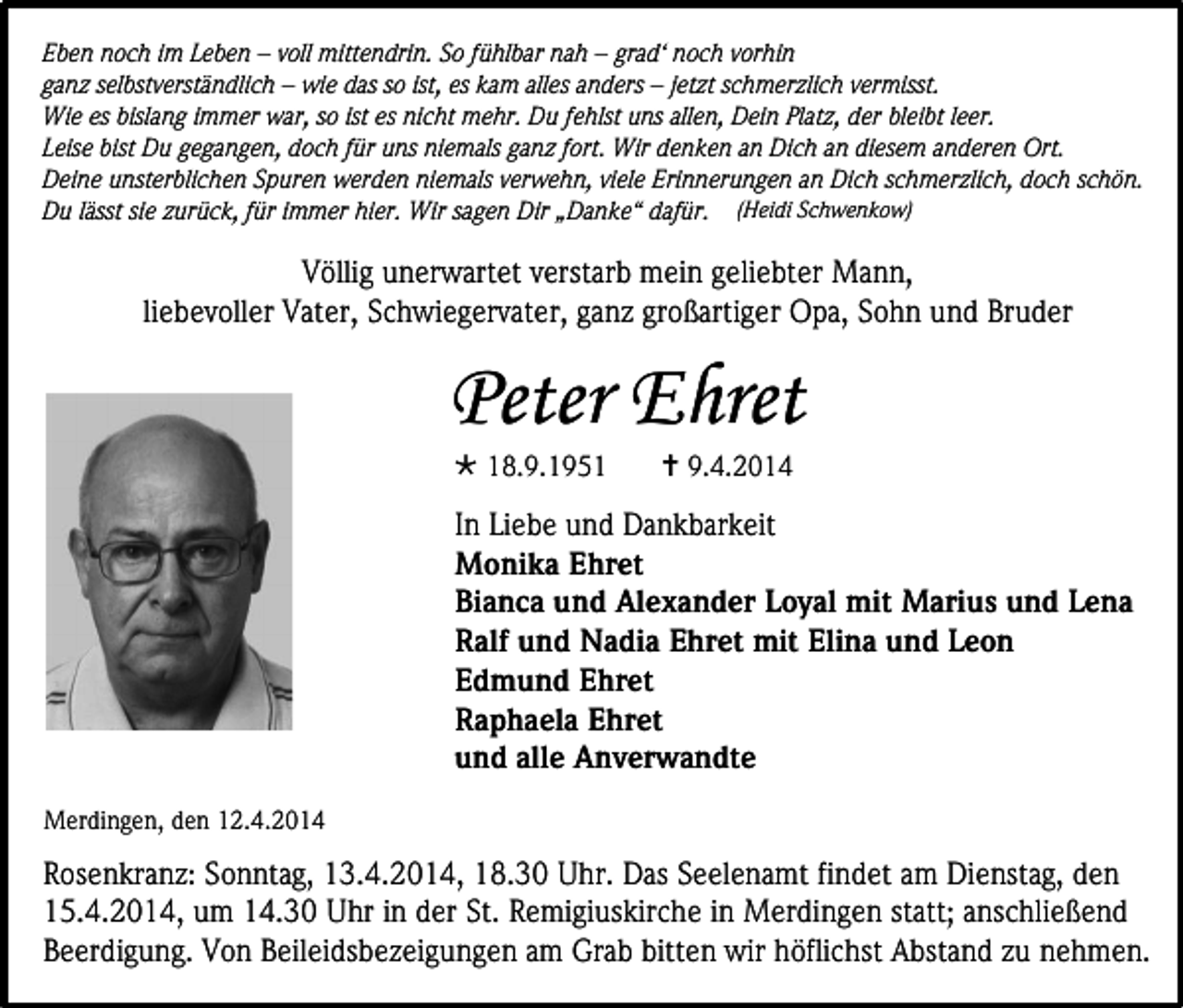 <p>Eben noch im Leben – voll mittendrin. So fühlbar nah – grad‘ noch vorhin<br />ganz selbstverständlich – wie das so ist, es kam alles anders – jetzt schmerzlich vermisst.<br />Wie es bislang immer war, so ist es nicht mehr. Du fehlst uns allen, Dein Platz, der bleibt leer.<br />Leise bist Du gegangen, doch für uns niemals ganz fort. Wir denken an Dich an diesem anderen Ort.<br />Deine unsterblichen Spuren werden niemals verwehn, viele Erinnerungen an Dich schmerzlich, doch schön.<br />Du lässt sie zurück, für immer hier. Wir sagen Dir „Danke“ dafür. (Heidi Schwenkow)</p><p>Völlig unerwartet verstarb mein geliebter Mann,<br />liebevoller Vater, Schwiegervater, ganz großartiger Opa, Sohn und Bruder</p><p>Peter Ehret<br /> 18.9.1951</p><p> 9.4.2014</p><p>In Liebe und Dankbarkeit<br />Monika Ehret<br />Bianca und Alexander Loyal mit Marius und Lena<br />Ralf und Nadia Ehret mit Elina und Leon<br />Edmund Ehret<br />Raphaela Ehret<br />und alle Anverwandte<br />Merdingen, den 12.4.2014</p><p>Rosenkranz: Sonntag, 13.4.2014, 18.30 Uhr. Das Seelenamt findet am Dienstag, den<br />15.4.2014, um 14.30 Uhr in der St. Remigiuskirche in Merdingen statt; anschließend<br />Beerdigung. Von Beileidsbezeigungen am Grab bitten wir höflichst Abstand zu nehmen.</p>