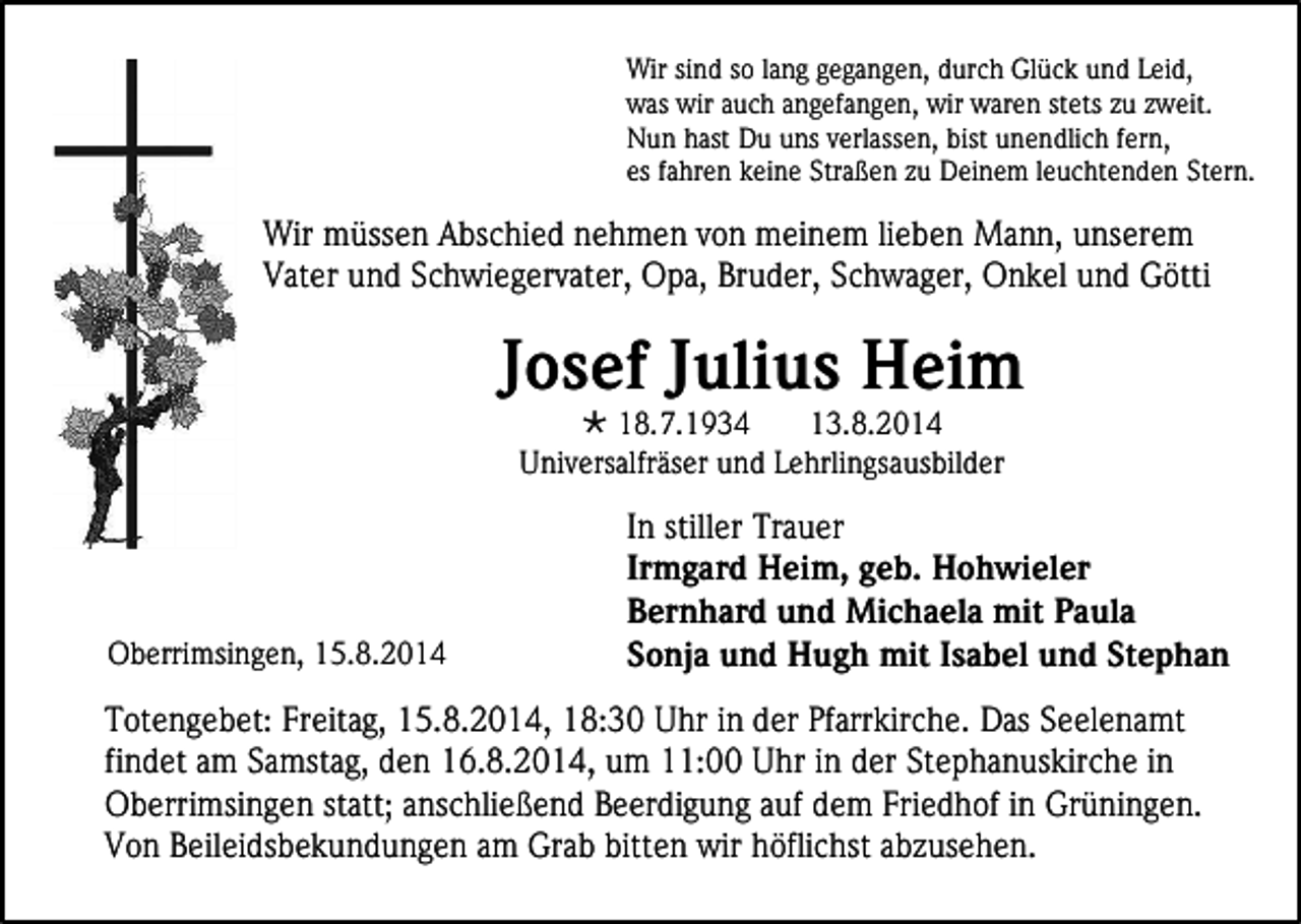<p>Wir sind so lang gegangen, durch Glück und Leid,<br />was wir auch angefangen, wir waren stets zu zweit.<br />Nun hast Du uns verlassen, bist unendlich fern,<br />es fahren keine Straßen zu Deinem leuchtenden Stern.</p><p>Wir müssen Abschied nehmen von meinem lieben Mann, unserem<br />Vater und Schwiegervater, Opa, Bruder, Schwager, Onkel und Götti</p><p>Josef Julius Heim<br /> 18.7.1934<br />13.8.2014<br />Universalfräser und Lehrlingsausbilder</p><p>Oberrimsingen, 15.8.2014</p><p>In stiller Trauer<br />Irmgard Heim, geb. Hohwieler<br />Bernhard und Michaela mit Paula<br />Sonja und Hugh mit Isabel und Stephan</p><p>Totengebet: Freitag, 15.8.2014, 18:30 Uhr in der Pfarrkirche. Das Seelenamt<br />findet am Samstag, den 16.8.2014, um 11:00 Uhr in der Stephanuskirche in<br />Oberrimsingen statt; anschließend Beerdigung auf dem Friedhof in Grüningen.<br />Von Beileidsbekundungen am Grab bitten wir höflichst abzusehen.</p>