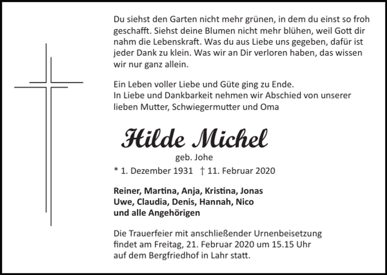 <p>Du siehst den Garten nicht mehr grünen, in dem du einst so froh<br />gescha�. Siehst deine Blumen nicht mehr blühen, weil Go� dir<br />nahm die Lebenskra�. Was du aus Liebe uns gegeben, dafür ist<br />jeder Dank zu klein. Was wir an Dir verloren haben, das wissen<br />wir nur ganz allein.<br />Ein Leben voller Liebe und Güte ging zu Ende.<br />In Liebe und Dankbarkeit nehmen wir Abschied von unserer<br />lieben Mu�er, Schwiegermu�er und Oma</p><p>Hilde Michel<br />geb. Johe<br />* 1. Dezember 1931 † 11. Februar 2020<br />Reiner, Mar�na, Anja, Kris�na, Jonas<br />Uwe, Claudia, Denis, Hannah, Nico<br />und alle Angehörigen<br />Die Trauerfeier mit anschließender Urnenbeisetzung<br />ﬁndet am Freitag, 21. Februar 2020 um 15.15 Uhr<br />auf dem Bergfriedhof in Lahr sta�.</p>