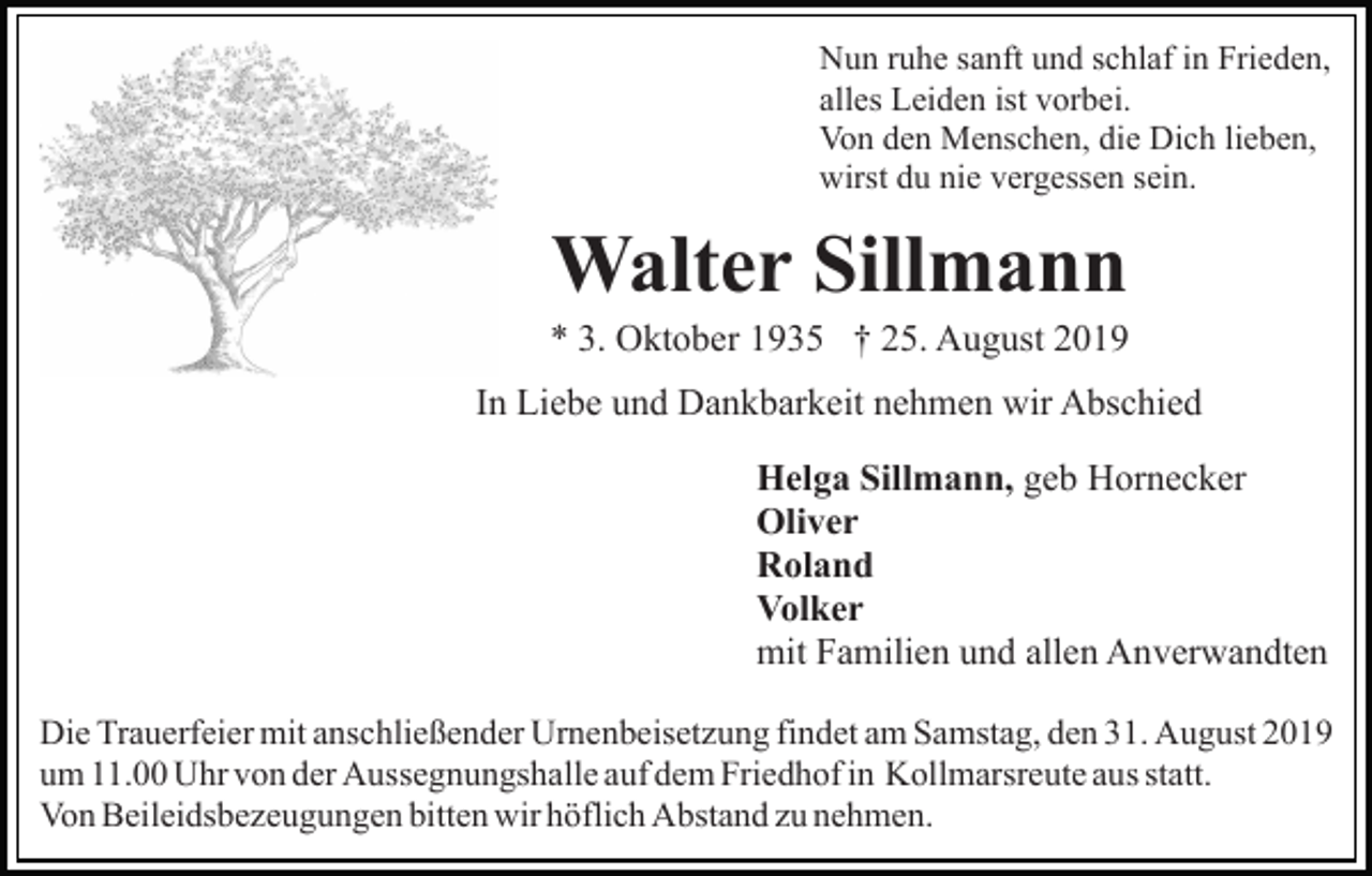 <p>Nun ruhe sanft und schlaf in Frieden,<br />alles Leiden ist vorbei.<br />Von den Menschen, die Dich lieben,<br />wirst du nie vergessen sein.</p><p>Walter Sillmann<br />* 3. Oktober 1935 † 25. August 2019<br />In Liebe und Dankbarkeit nehmen wir Abschied<br />Helga Sillmann, geb Hornecker<br />Oliver<br />Roland<br />Volker<br />mit Familien und allen Anverwandten<br />Die Trauerfeier mit anschließender Urnenbeisetzung findet am Samstag, den 31. August 2019<br />um 11.00 Uhr von der Aussegnungshalle auf dem Friedhof in Kollmarsreute aus statt.<br />Von Beileidsbezeugungen bitten wir höflich Abstand zu nehmen.</p>