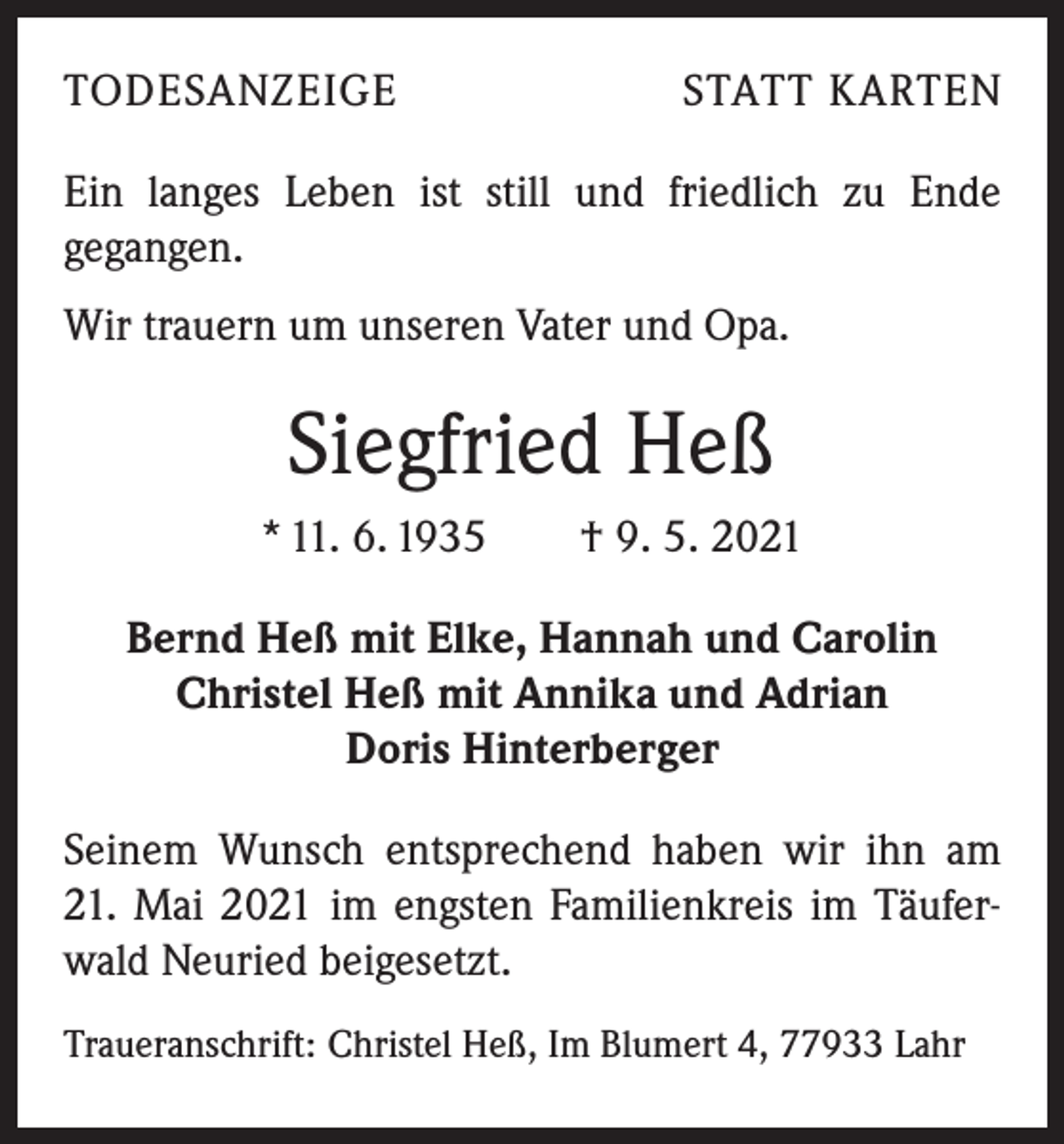<p>TODESANZEIGE</p><p>STATT KARTEN</p><p>Ein langes Leben ist still und friedlich zu Ende<br />­gegangen.<br />Wir trauern um unseren Vater und Opa.</p><p>Siegfried Heß<br />* 11. 6. 1935 † 9. 5. 2021<br />Bernd Heß mit Elke, Hannah und Carolin<br />Christel Heß mit Annika und Adrian<br />Doris Hinterberger<br />Seinem Wunsch entsprechend haben wir ihn am<br />21. Mai 2021 im engsten Familienkreis im Täuferwald Neuried beigesetzt.<br />Traueranschrift: Christel Heß, Im Blumert 4, 77933 Lahr</p>