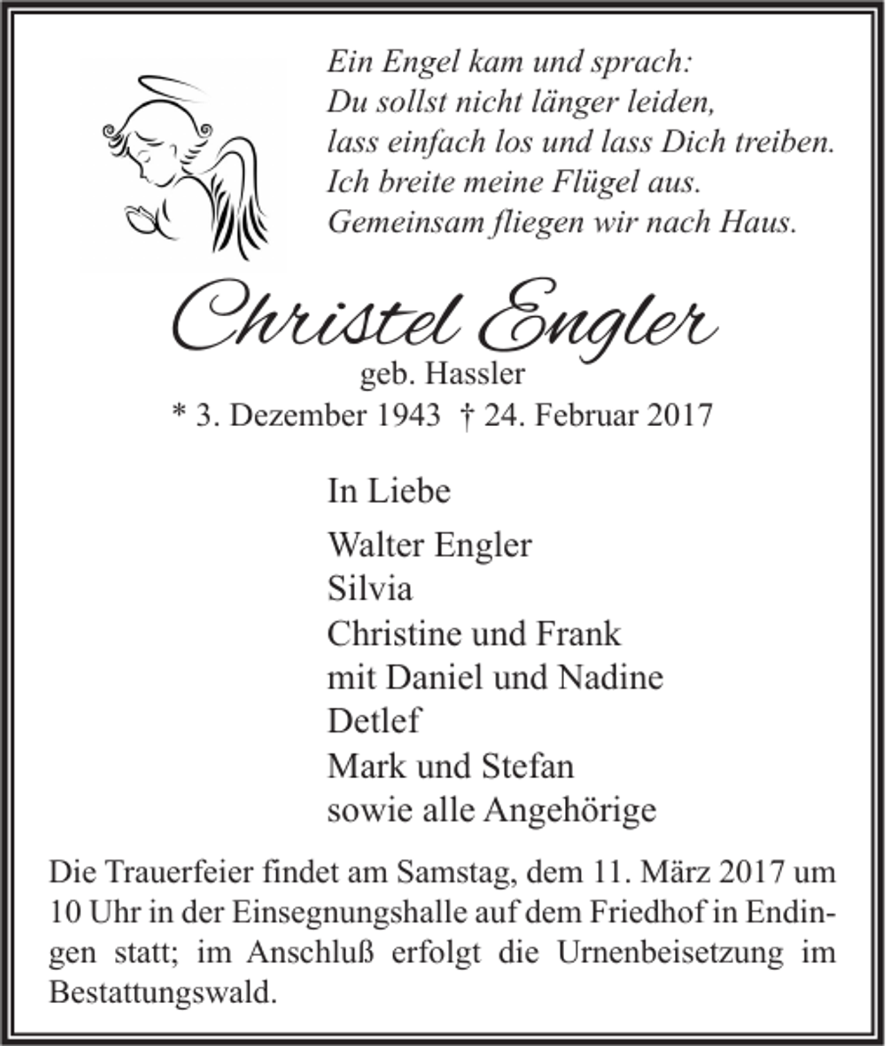 <p>Ein Engel kam und sprach:<br />Du sollst nicht länger leiden,<br />lass einfach los und lass Dich treiben.<br />Ich breite meine Flügel aus.<br />Gemeinsam fliegen wir nach Haus.</p><p>Christel Engler<br />geb. Hassler<br />* 3. Dezember 1943 † 24. Februar 2017</p><p>In Liebe<br />Walter Engler<br />Silvia<br />Christine und Frank<br />mit Daniel und Nadine<br />Detlef<br />Mark und Stefan<br />sowie alle Angehörige<br />Die Trauerfeier findet am Samstag, dem 11. März 2017 um<br />10 Uhr in der Einsegnungshalle auf dem Friedhof in Endingen statt; im Anschluß erfolgt die Urnenbeisetzung im<br />Bestattungswald.</p>