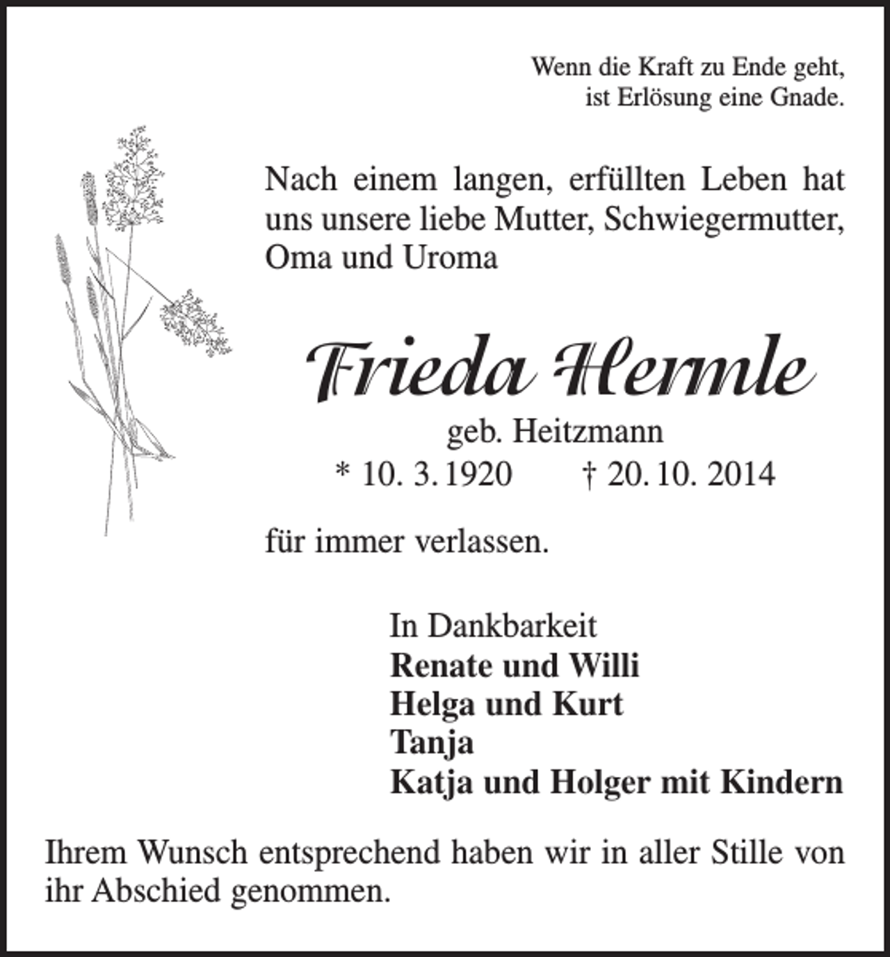 <p>Wenn die Kraft zu Ende geht,<br />ist Erlösung eine Gnade.</p><p>Nach einem langen, erfüllten Leben hat<br />uns unsere liebe Mutter, Schwiegermutter,<br />Oma und Uroma</p><p>Frieda Hermle<br />geb. Heitzmann<br />* 10. 3. 1920 † 20. 10. 2014</p><p>für immer verlassen.<br />In Dankbarkeit<br />Renate und Willi<br />Helga und Kurt<br />Tanja<br />Katja und Holger mit Kindern<br />Ihrem Wunsch entsprechend haben wir in aller Stille von<br />ihr Abschied genommen.</p>