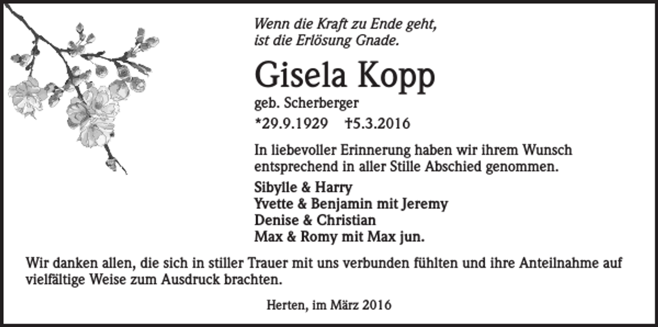 <p>Wenn die Kraft zu Ende geht,<br />ist die Erlösung Gnade.</p><p>Gisela Kopp<br />geb. Scherberger<br />*29.9.1929 †5.3.2016</p><p>In liebevoller Erinnerung haben wir ihrem Wunsch<br />entsprechend in aller Stille Abschied genommen.<br />Sibylle &amp; Harry<br />Yvette &amp; Benjamin mit Jeremy<br />Denise &amp; Christian<br />Max &amp; Romy mit Max jun.<br />Wir danken allen, die sich in stiller Trauer mit uns verbunden fühlten und ihre Anteilnahme auf<br />vielfältige Weise zum Ausdruck brachten.<br />Herten, im März 2016</p>