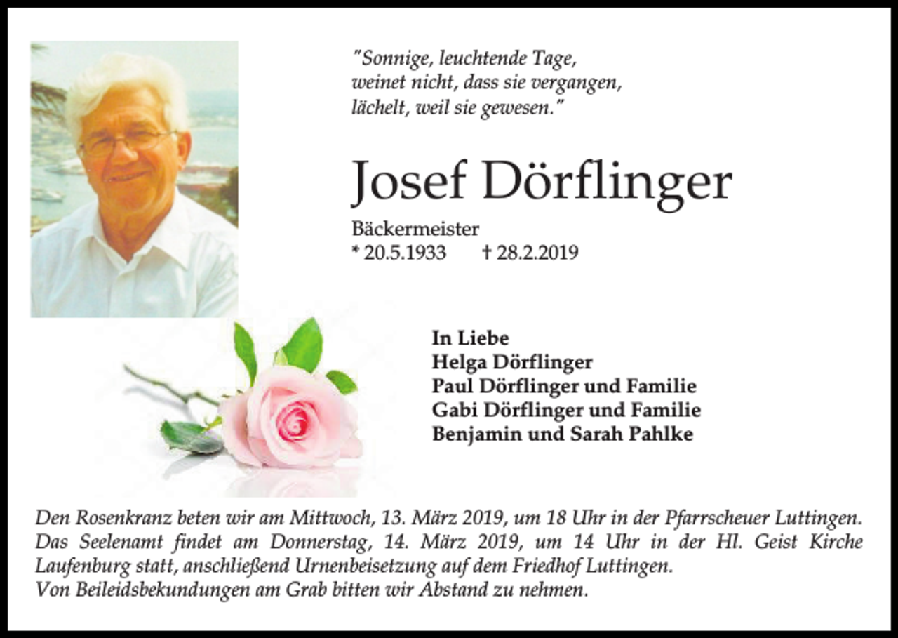 <p>"Sonnige, leuchtende Tage,<br />weinet nicht, dass sie vergangen,<br />lächelt, weil sie gewesen."</p><p>Josef Dörflinger<br />Bäckermeister<br />* 20.5.1933<br />† 28.2.2019</p><p>In Liebe<br />Helga Dörflinger<br />Paul Dörflinger und Familie<br />Gabi Dörflinger und Familie<br />Benjamin und Sarah Pahlke</p><p>Den Rosenkranz beten wir am Mittwoch, 13. März 2019, um 18 Uhr in der Pfarrscheuer Luttingen.<br />Das Seelenamt findet am Donnerstag, 14. März 2019, um 14 Uhr in der Hl. Geist Kirche<br />Laufenburg statt, anschließend Urnenbeisetzung auf dem Friedhof Luttingen.<br />Von Beileidsbekundungen am Grab bitten wir Abstand zu nehmen.</p>