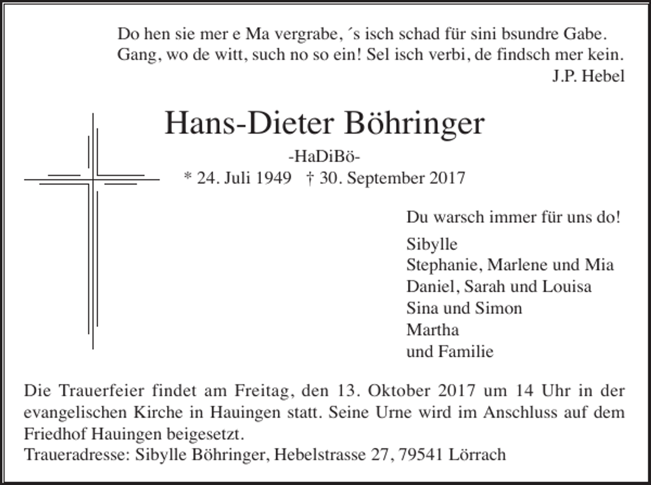 <p>Do hen sie mer e Ma vergrabe, ´s isch schad für sini bsundre Gabe.<br />Gang, wo de witt, such no so ein! Sel isch verbi, de findsch mer kein.<br />J.P. Hebel</p><p>Hans-Dieter Böhringer<br />-HaDiBö* 24. Juli 1949 † 30. September 2017<br />Du warsch immer für uns do!<br />Sibylle<br />Stephanie, Marlene und Mia<br />Daniel, Sarah und Louisa<br />Sina und Simon<br />Martha<br />und Familie<br />Die Trauerfeier findet am Freitag, den 13. Oktober 2017 um 14 Uhr in der<br />evangelischen Kirche in Hauingen statt. Seine Urne wird im Anschluss auf dem<br />Friedhof Hauingen beigesetzt.<br />Traueradresse: Sibylle Böhringer, Hebelstrasse 27, 79541 Lörrach</p>