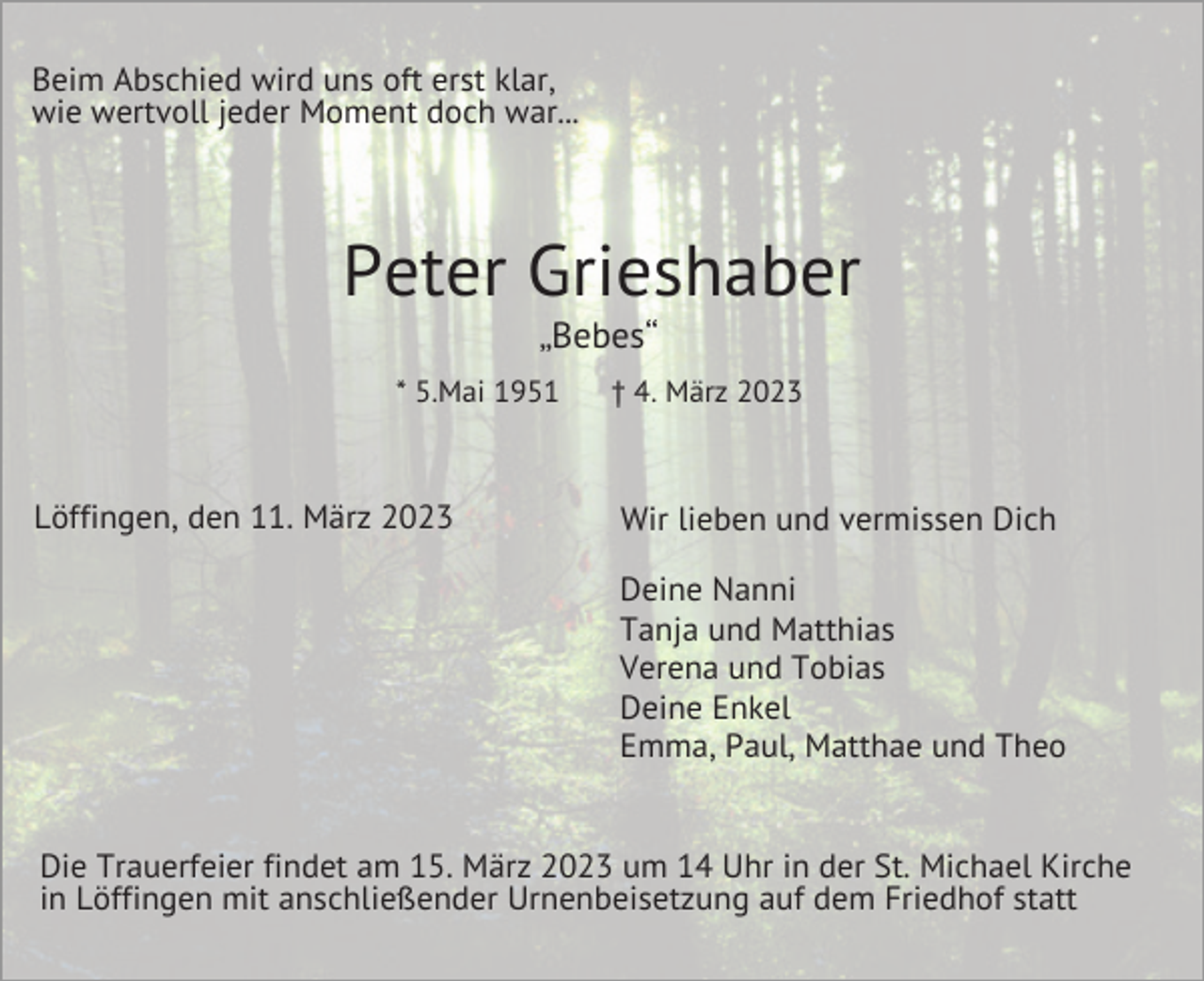 <p>Beim Abschied wird uns oft erst klar,<br />wie wertvoll jeder Moment doch war...</p><p>Peter Grieshaber<br />„Bebes“<br />* 5.Mai 1951</p><p>Löffingen, den 11. März 2023</p><p>† 4. März 2023</p><p>Wir lieben und vermissen Dich<br />Deine Nanni<br />Tanja und Matthias<br />Verena und Tobias<br />Deine Enkel<br />Emma, Paul, Matthae und Theo</p><p>Die Trauerfeier findet am 15. März 2023 um 14 Uhr in der St. Michael Kirche<br />in Löffingen mit anschließender Urnenbeisetzung auf dem Friedhof statt</p>