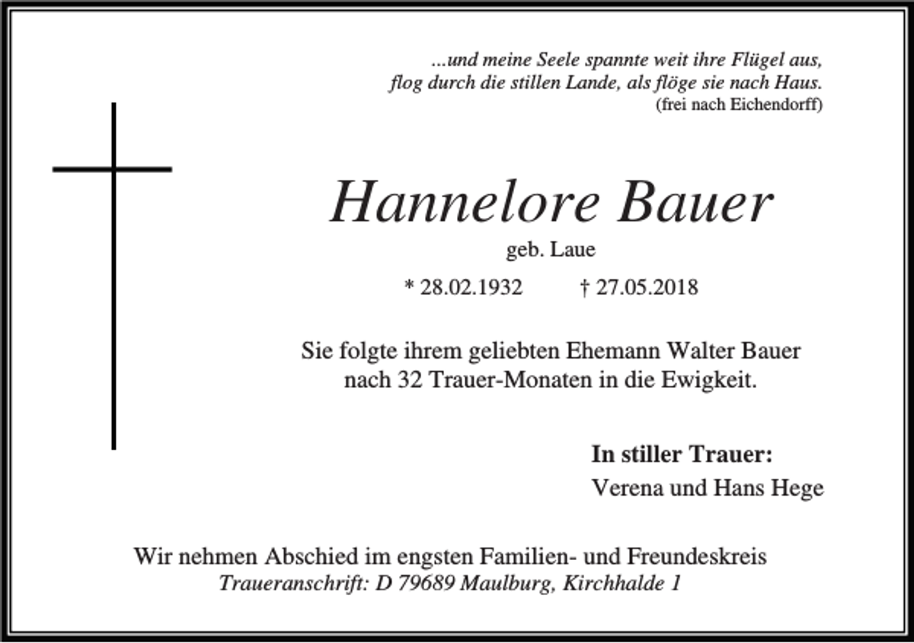 <p>...und meine Seele spannte weit ihre Flügel aus,<br />flog durch die stillen Lande, als flöge sie nach Haus.<br />(frei nach Eichendorff)</p><p>Hannelore Bauer<br />geb. Laue<br />* 28.02.1932</p><p>† 27.05.2018</p><p>Sie folgte ihrem geliebten Ehemann Walter Bauer<br />nach 32 Trauer-Monaten in die Ewigkeit.<br />In stiller Trauer:<br />Verena und Hans Hege<br />Wir nehmen Abschied im engsten Familien- und Freundeskreis<br />Traueranschrift: D 79689 Maulburg, Kirchhalde 1</p>