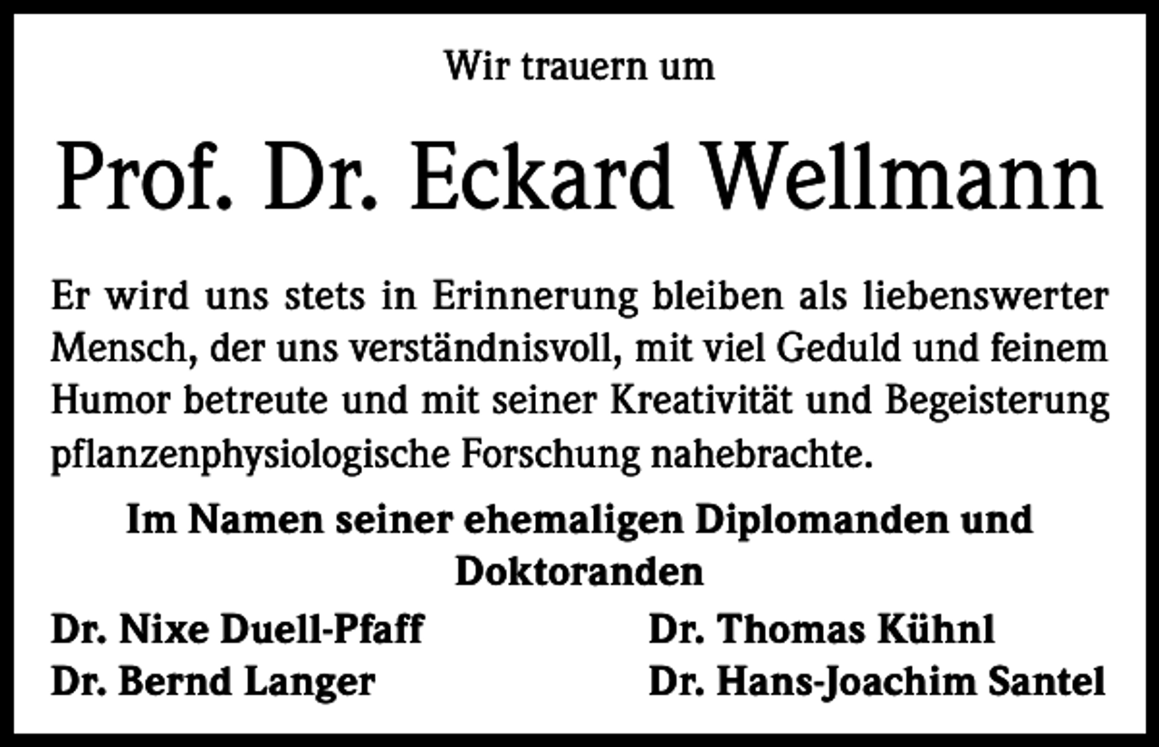 <p>Wir trauern um</p><p>Prof. Dr. Eckard Wellmann<br />Er wird uns stets in Erinnerung bleiben als liebenswerter<br />Mensch, der uns verständnisvoll, mit viel Geduld und feinem<br />Humor betreute und mit seiner Kreativität und Begeisterung<br />pflanzenphysiologische Forschung nahebrachte.<br />Im Namen seiner ehemaligen Diplomanden und<br />Doktoranden<br />Dr. Nixe Duell-Pfaff<br />Dr. Thomas Kühnl<br />Dr. Bernd Langer<br />Dr. Hans-Joachim Santel</p>