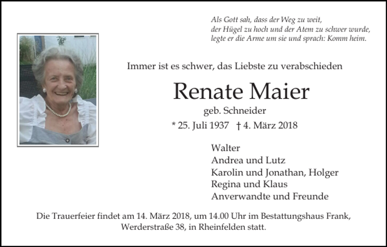 <p>Als<br />der Weg<br />Als GGott<br />ott s sah,<br />a h, ddass<br />ass der<br />We g zzu<br />u weit,<br />weit,<br />der Hügel<br />H ü gel zzu<br />u hhoch<br />o c h und<br />u n d de<br />Ate m zu<br />z u sschwer<br />c h wer wurde,<br />w ur de,<br />der<br />derr Atem<br />legte<br />heim.<br />le gte er<br />er die<br />die Arme<br />Ar me um<br />u m sie und<br />u n d ssprach:<br />pr a c h: Komm<br />K o m m hei<br />m.</p><p>IImmer<br />m m er iist<br />st es<br />e s schwer,<br />s c h w er, das<br />d as Liebste<br />Li e b st e zu<br />z u verabschieden<br />v er a b s c hi e d e n</p><p>R e n at e Maier<br />M ai er<br />Renate<br />geb.<br />g e b. SSchneider<br />c h n ei d er</p><p>* 25.<br />2 5. JJuli<br />uli 1937<br />1 9 3 7 †† 4.<br />4. März<br />M är z 22<br />Walter<br />W alt er<br />A n dr e a uund<br />n d LLutz<br />ut z<br />Andrea<br />Karolin<br />K ar oli n uund<br />n d J Jonathan,<br />o n at h a n, Holger<br />H ol g er<br />Regina<br />R e gi n a uund<br />n d Klaus<br />Kl a u s<br />Anverwandte<br />A n v er w a n dt e uund<br />n d FrFreunde<br />e u n de<br />Die<br />Di<br />e Tr<br />Trauerfeier<br />a u erf ei er fifindet<br />n d et aam<br />m 4.<br />4. März<br />M är z 018,<br />0 1 8, uum<br />m 4.00<br />4 . Uhr<br />U hr im<br />i m Bestattungshaus<br />B e st att u n g sh a u s Fr<br />Frank,<br />a n k,<br />WWerderstraße<br />er d er str a ß e 3 8,<br />h ei nf el d e n st<br />att.<br />38,i ninR Rheinfelden<br />statt.</p>