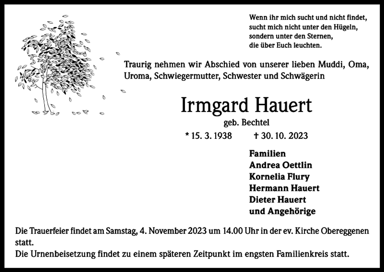 <p>Wenn ihr mich sucht und nicht findet,<br />sucht mich nicht unter den Hügeln,<br />sondern unter den Sternen,<br />die über Euch leuchten.</p><p>Traurig nehmen wir Abschied von unserer lieben Muddi, Oma,<br />Uroma, Schwiegermutter, Schwester und Schwägerin</p><p>Irmgard Hauert<br />geb. Bechtel<br />* 15. 3. 1938<br />† 30. 10. 2023</p><p>Familien<br />Andrea Oettlin<br />Kornelia Flury<br />Hermann Hauert<br />Dieter Hauert<br />und Angehörige<br />Die Trauerfeier findet am Samstag, 4. November 2023 um 14.00 Uhr in der ev. Kirche Obereggenen<br />statt.<br />Die Urnenbeisetzung findet zu einem späteren Zeitpunkt im engsten Familienkreis statt.</p>