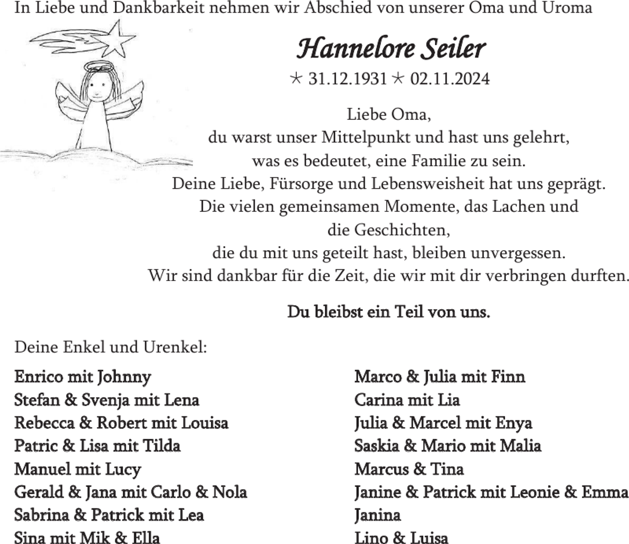 <p>In Liebe und Dankbarkeit nehmen wir Abschied von unserer Oma und Uroma</p>
<p>Hannelore Seiler<br />* 31.12.1931 † 02.11.2024</p>
<p>Liebe Oma,<br />du warst unser Mittelpunkt und hast uns gelehrt,<br />was es bedeutet, eine Familie zu sein.<br />Deine Liebe, Fürsorge und Lebensweisheit hat uns geprägt.<br />Die vielen gemeinsamen Momente, das Lachen und<br />die Geschichten,<br />die du mit uns geteilt hast, bleiben unvergessen.<br />Wir sind dankbar für die Zeit, die wir mit dir verbringen durften.<br />Du bleibst ein Teil von uns.<br />Deine Enkel und Urenkel:<br />Enrico mit Johnny<br />Stefan &amp; Svenja mit Lena<br />Rebecca &amp; Robert mit Louisa<br />Patric &amp; Lisa mit Tilda<br />Manuel mit Lucy<br />Gerald &amp; Jana mit Carlo &amp; Nola<br />Sabrina &amp; Patrick mit Lea<br />Sina mit Mik &amp; Ella</p>
<p>Marco &amp; Julia mit Finn<br />Carina mit Lia<br />Julia &amp; Marcel mit Enya<br />Saskia &amp; Mario mit Malia<br />Marcus &amp; Tina<br />Janine &amp; Patrick mit Leonie &amp; Emma<br />Janina<br />Lino &amp; Luisa</p>
