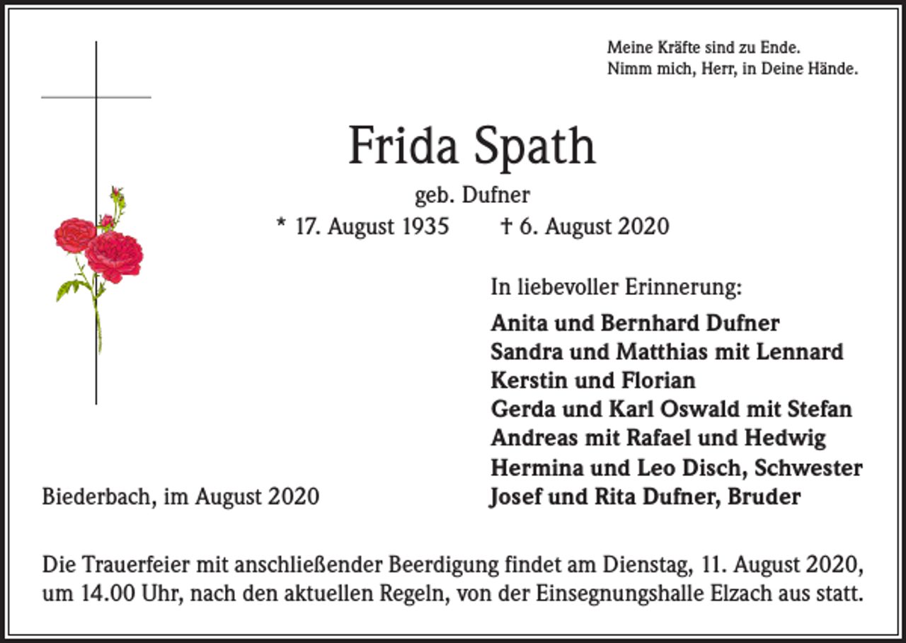<p>Meine Kräfte sind zu Ende.<br />Nimm mich, Herr, in Deine Hände.</p><p>Frida Spath<br />geb. Dufner<br />* 17. August 1935 † 6. August 2020</p><p>Biederbach, im August 2020</p><p>In liebevoller Erinnerung:<br />Anita und Bernhard Dufner<br />Sandra und Matthias mit Lennard<br />Kerstin und Florian<br />Gerda und Karl Oswald mit Stefan<br />Andreas mit Rafael und Hedwig<br />Hermina und Leo Disch, Schwester<br />Josef und Rita Dufner, Bruder</p><p>Die Trauerfeier mit anschließender Beerdigung findet am Dienstag, 11. August 2020,<br />um 14.00 Uhr, nach den aktuellen Regeln, von der Einsegnungshalle Elzach aus statt.</p>