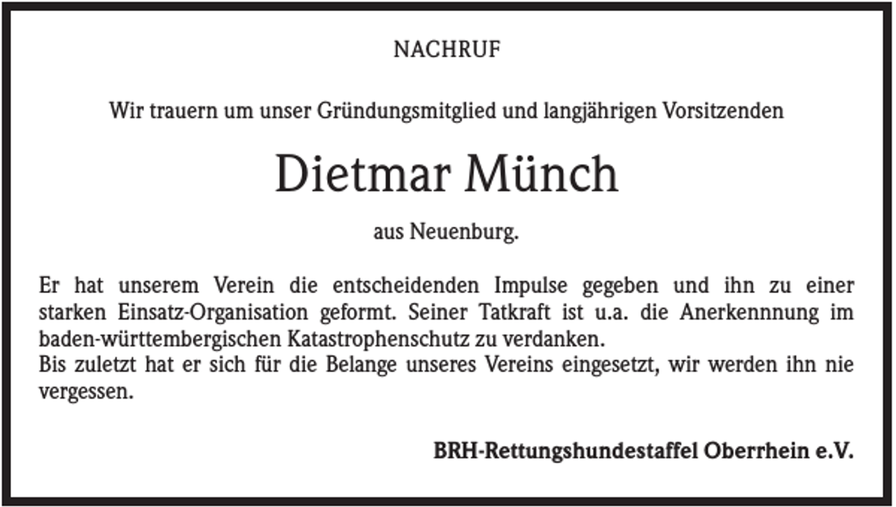 <p>NACHRUF<br />Wir trauern um unser Gründungsmitglied und langjährigen Vorsitzenden</p><p>Dietmar Münch<br />aus Neuenburg.<br />Er hat unserem Verein die entscheidenden Impulse gegeben und ihn zu einer<br />starken Einsatz-Organisation geformt. Seiner Tatkraft ist u.a. die Anerkennnung im<br />baden-württembergischen Katastrophenschutz zu verdanken.<br />Bis zuletzt hat er sich für die Belange unseres Vereins eingesetzt, wir werden ihn nie<br />vergessen.<br />BRH-Rettungshundestaffel Oberrhein e.V.</p>