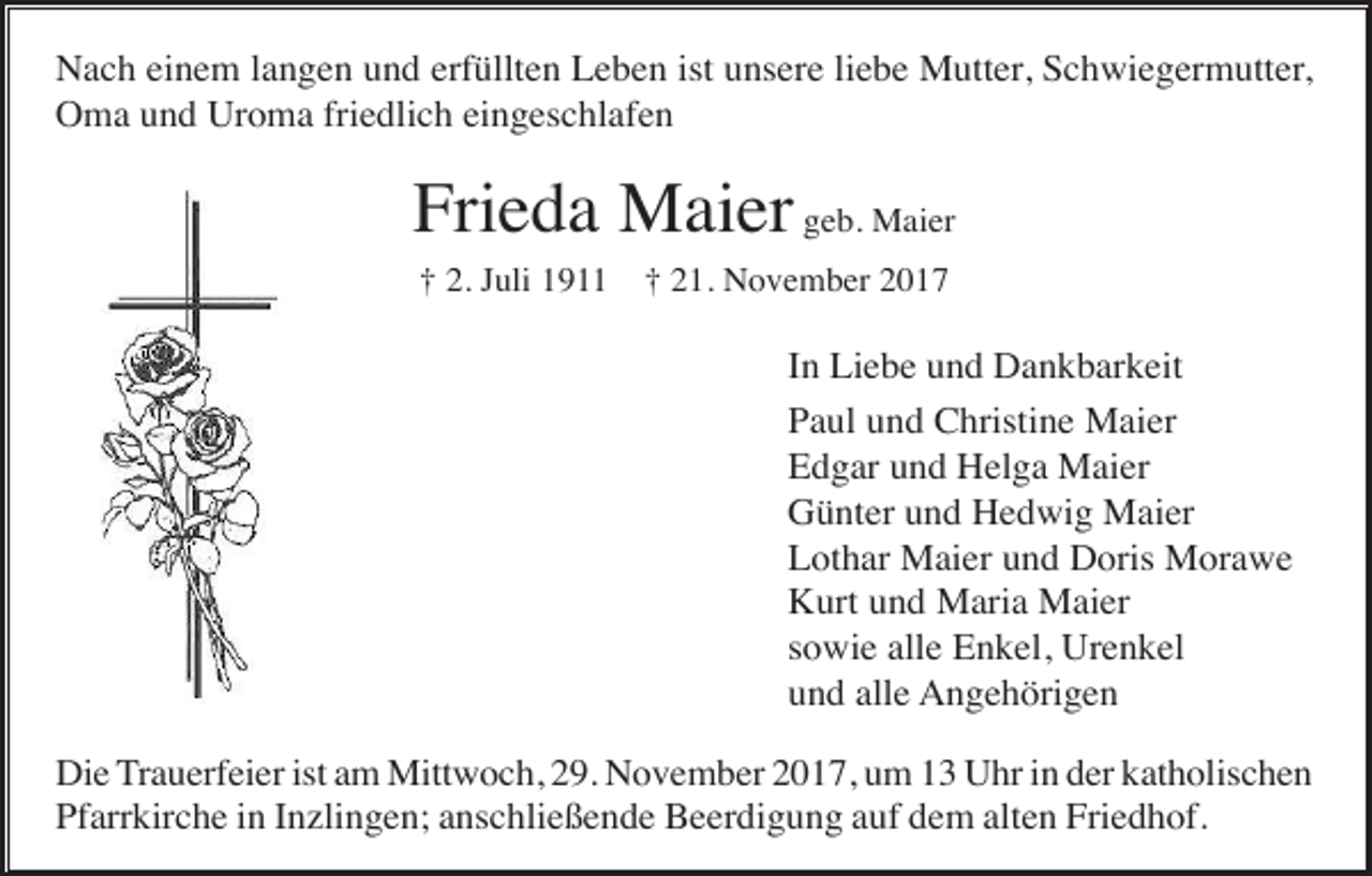 <p>Nach einem langen und erfüllten Leben ist unsere liebe Mutter, Schwiegermutter,<br />Oma und Uroma friedlich eingeschlafen</p><p>Frieda Maier geb. Maier<br />† 2. Juli 1911</p><p>† 21. November 2017</p><p>In Liebe und Dankbarkeit<br />Paul und Christine Maier<br />Edgar und Helga Maier<br />Günter und Hedwig Maier<br />Lothar Maier und Doris Morawe<br />Kurt und Maria Maier<br />sowie alle Enkel, Urenkel<br />und alle Angehörigen<br />Die Trauerfeier ist am Mittwoch, 29. November 2017, um 13 Uhr in der katholischen<br />Pfarrkirche in Inzlingen; anschließende Beerdigung auf dem alten Friedhof.</p>