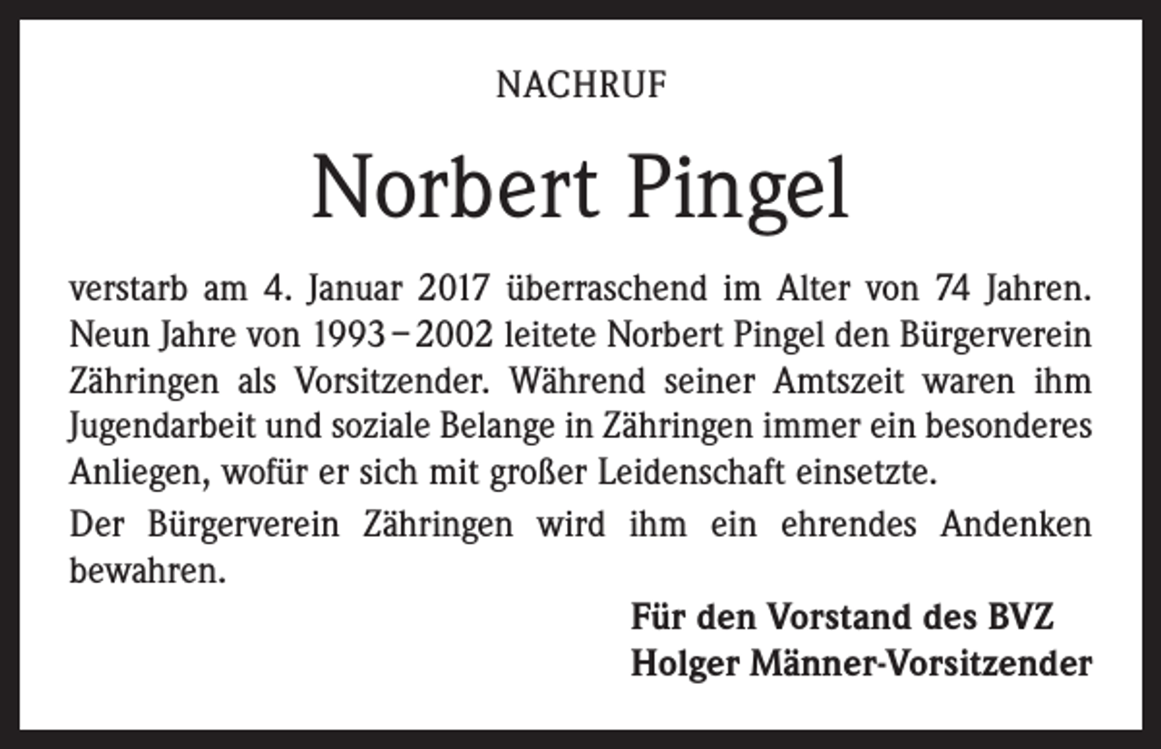 <p>NACHRUF</p><p>Norbert Pingel<br />verstarb am 4. Januar 2017 überraschend im Alter von 74 Jahren.<br />Neun Jahre von 1993 – 2002 leitete Norbert Pingel den Bürgerverein<br />Zähringen als Vorsitzender. Während seiner Amtszeit waren ihm<br />Jugendarbeit und soziale Belange in Zähringen immer ein besonderes<br />Anliegen, wofür er sich mit großer Leidenschaft einsetzte.<br />Der Bürgerverein Zähringen wird ihm ein ehrendes Andenken<br />bewahren.<br />Für den Vorstand des BVZ<br />Holger Männer-Vorsitzender</p>
