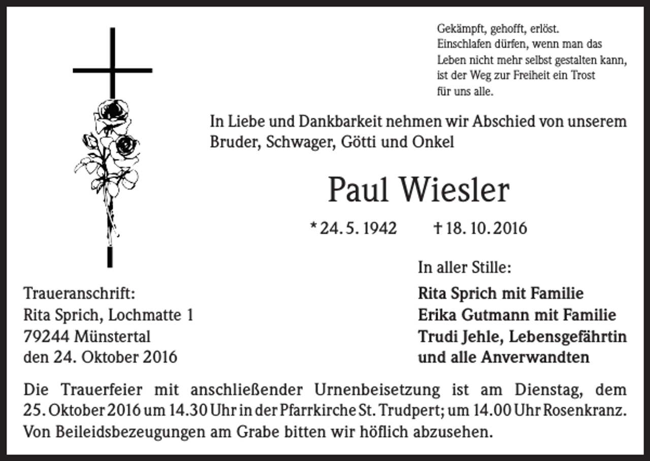 <p>Gekämpft, gehofft, erlöst.<br />Einschlafen dürfen, wenn man das<br />Leben nicht mehr selbst gestalten kann,<br />ist der Weg zur Freiheit ein Trost<br />für uns alle.</p><p>In Liebe und Dankbarkeit nehmen wir Abschied von unserem<br />Bruder, Schwager, Götti und Onkel</p><p>Paul Wiesler<br />* 24. 5. 1942<br />Traueranschrift:<br />Rita Sprich, Lochmatte 1<br />79244 Münstertal<br />den 24. Oktober 2016</p><p>† 18. 10. 2016<br />In aller Stille:<br />Rita Sprich mit Familie<br />Erika Gutmann mit Familie<br />Trudi Jehle, Lebensgefährtin<br />und alle Anverwandten</p><p>Die Trauerfeier mit anschließender Urnenbeisetzung ist am Dienstag, dem<br />25. Oktober 2016 um 14.30 Uhr in der Pfarrkirche St. Trudpert; um 14.00 Uhr Rosenkranz.<br />Von Beileidsbezeugungen am Grabe bitten wir höflich abzusehen.</p>