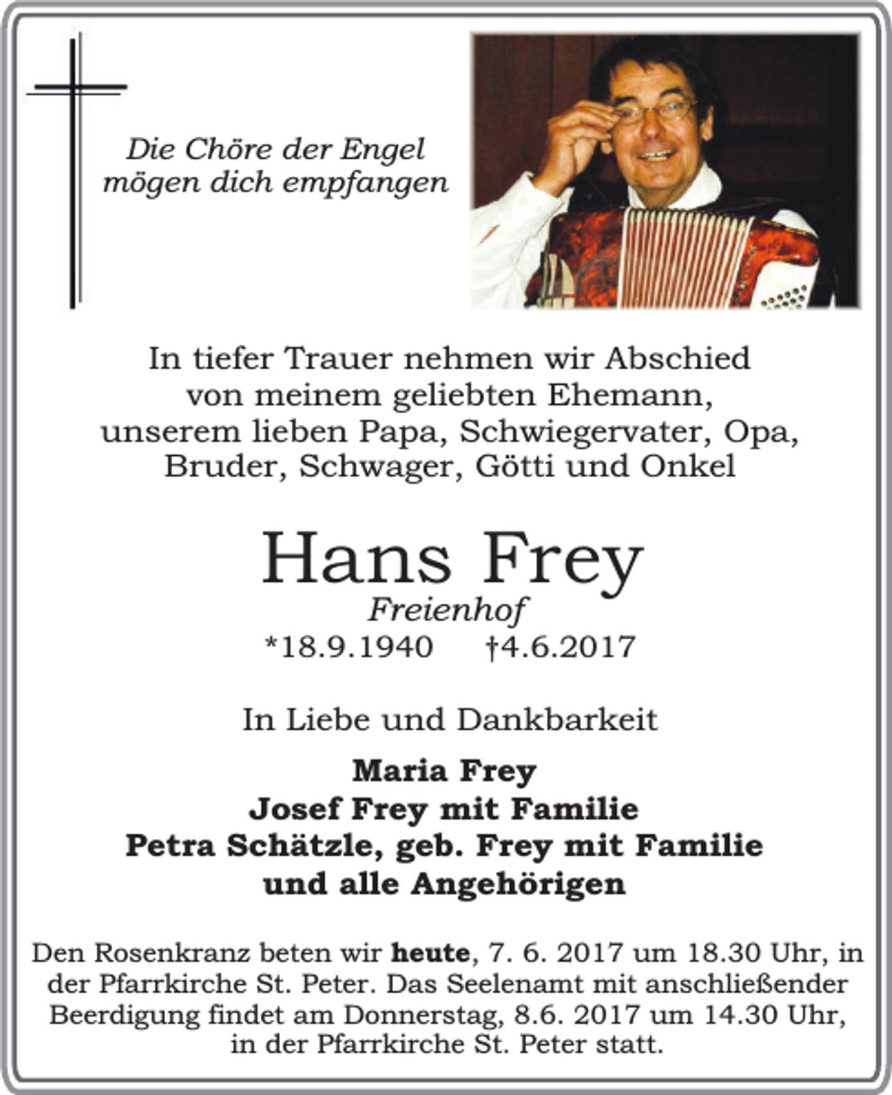 <p>Die Chöre der Engel<br />mögen dich empfangen</p><p>In tiefer Trauer nehmen wir Abschied<br />von meinem geliebten Ehemann,<br />unserem lieben Papa, Schwiegervater, Opa,<br />Bruder, Schwager, Götti und Onkel</p><p>Hans Frey<br />Freienhof</p><p>*18.9.1940</p><p>†4.6.2017</p><p>In Liebe und Dankbarkeit<br />Maria Frey<br />Josef Frey mit Familie<br />Petra Schätzle, geb. Frey mit Familie<br />und alle Angehörigen<br />Den Rosenkranz beten wir heute, 7. 6. 2017 um 18.30 Uhr, in<br />der Pfarrkirche St. Peter. Das Seelenamt mit anschließender<br />Beerdigung findet am Donnerstag, 8.6. 2017 um 14.30 Uhr,<br />in der Pfarrkirche St. Peter statt.</p>