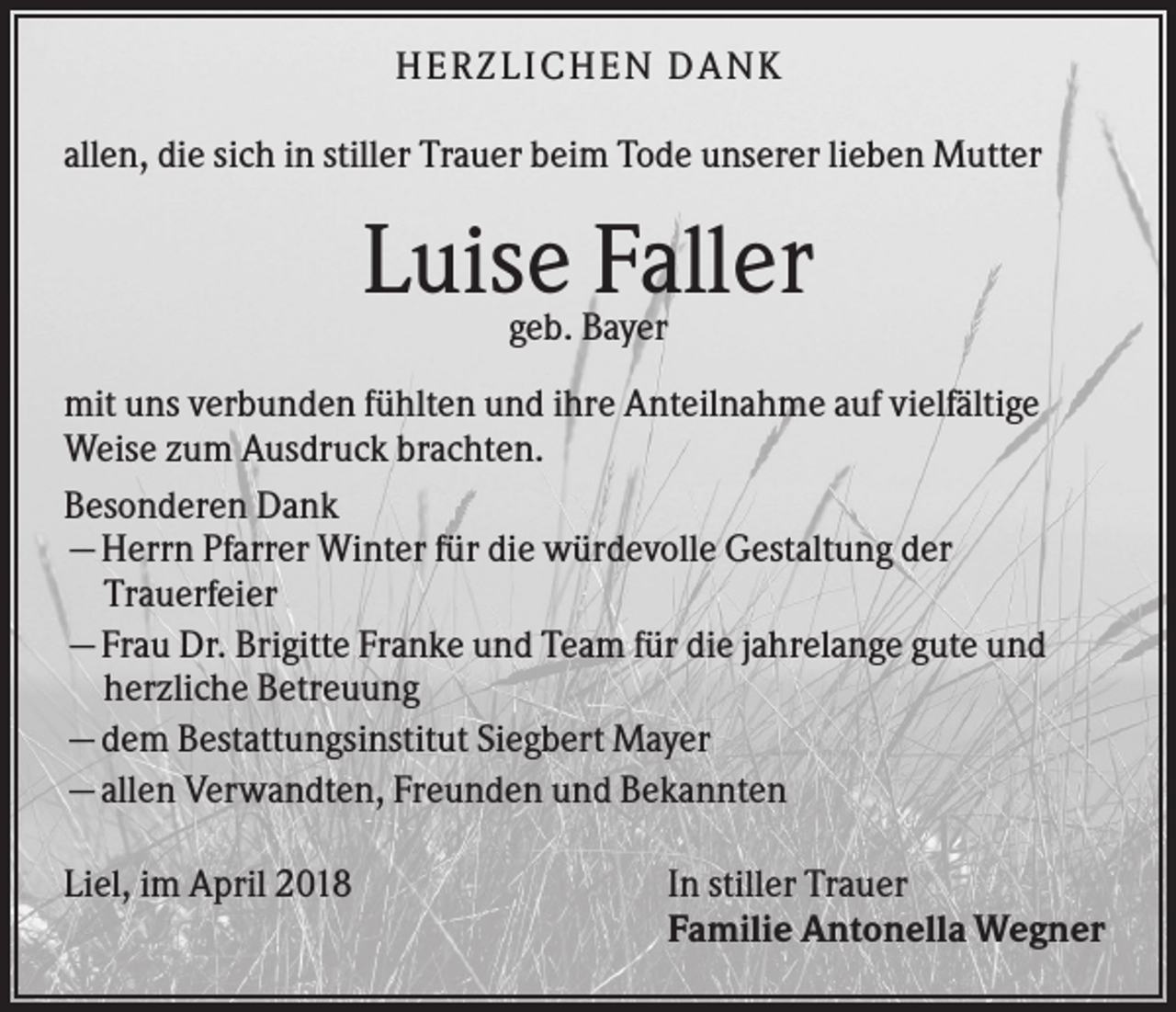 <p>HER ZLICHEN DANK<br />allen, die sich in stiller Trauer beim Tode unserer lieben Mutter</p><p>Luise Faller<br />geb. Bayer<br />mit uns verbunden fühlten und ihre Anteilnahme auf vielfältige<br />Weise zum Ausdruck brachten.<br />Besonderen Dank<br />—Herrn Pfarrer Winter für die würdevolle Gestaltung der<br />Trauerfeier<br />—Frau Dr. Brigitte Franke und Team für die jahrelange gute und<br />herzliche Betreuung<br />—dem Bestattungsinstitut Siegbert Mayer<br />—allen Verwandten, Freunden und Bekannten<br />Liel, im April 2018</p><p>In stiller Trauer<br />Familie Antonella Wegner</p>