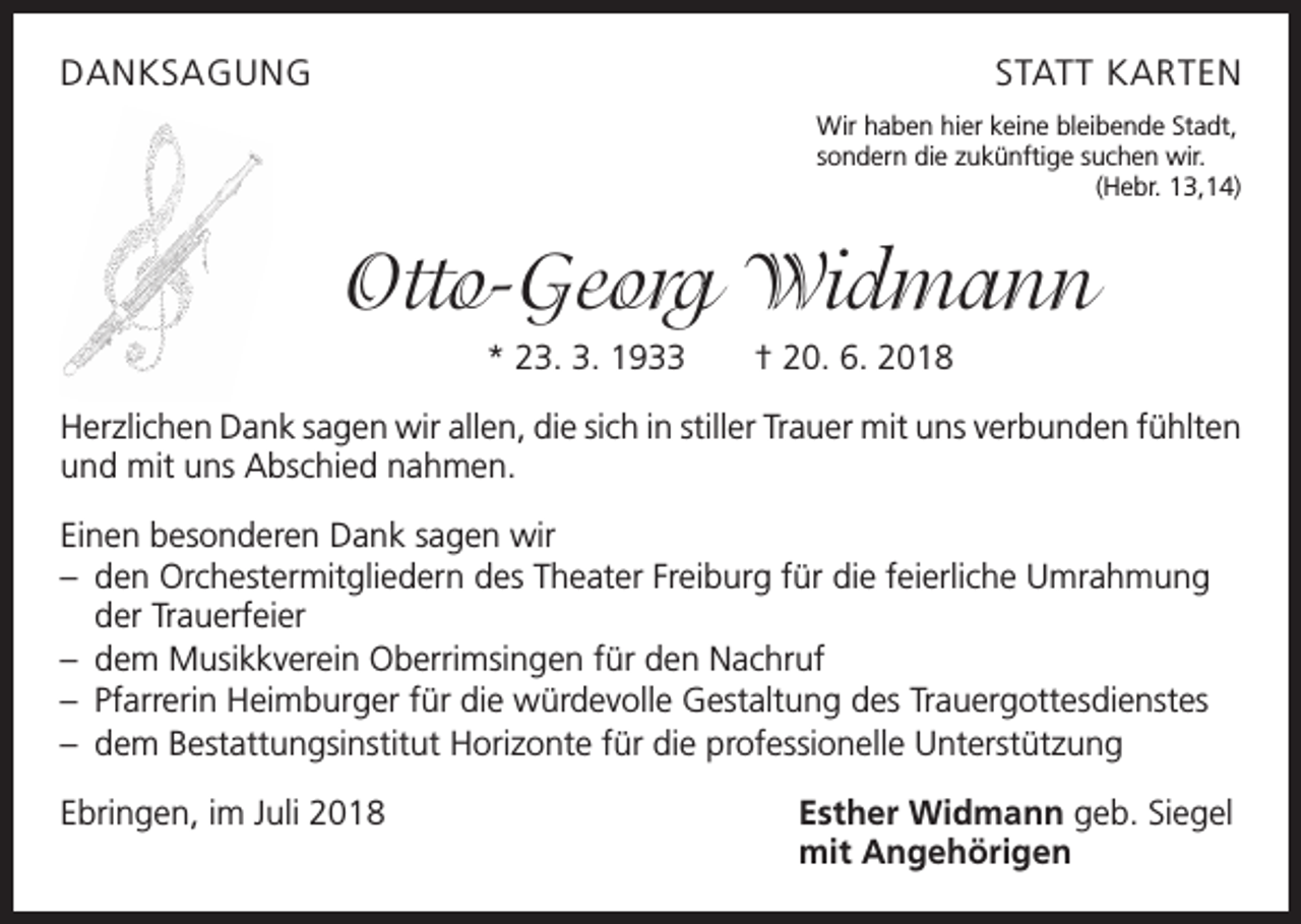 <p>DANKSAGUNG</p><p>STATT KARTEN<br />Wir haben hier keine bleibende Stadt,<br />sondern die zukünftige suchen wir.</p><p>(Hebr. 13,14)</p><p>Otto-Georg Widmann<br />* 23. 3. 1933 † 20. 6. 2018<br />Herzlichen Dank sagen wir allen, die sich in stiller Trauer mit uns verbunden ­fühlten<br />und mit uns Abschied nahmen.<br />Einen besonderen Dank sagen wir<br />– den Orchestermitgliedern des Theater Freiburg für die feierliche Umrahmung<br />der Trauerfeier<br />– dem Musikkverein Oberrimsingen für den Nachruf<br />– Pfarrerin Heimburger für die würdevolle Gestaltung des Trauergottesdienstes<br />– dem Bestattungsinstitut Horizonte für die professionelle Unterstützung<br />Ebringen, im Juli 2018</p><p>Esther Widmann geb. Siegel<br />mit Angehörigen</p>