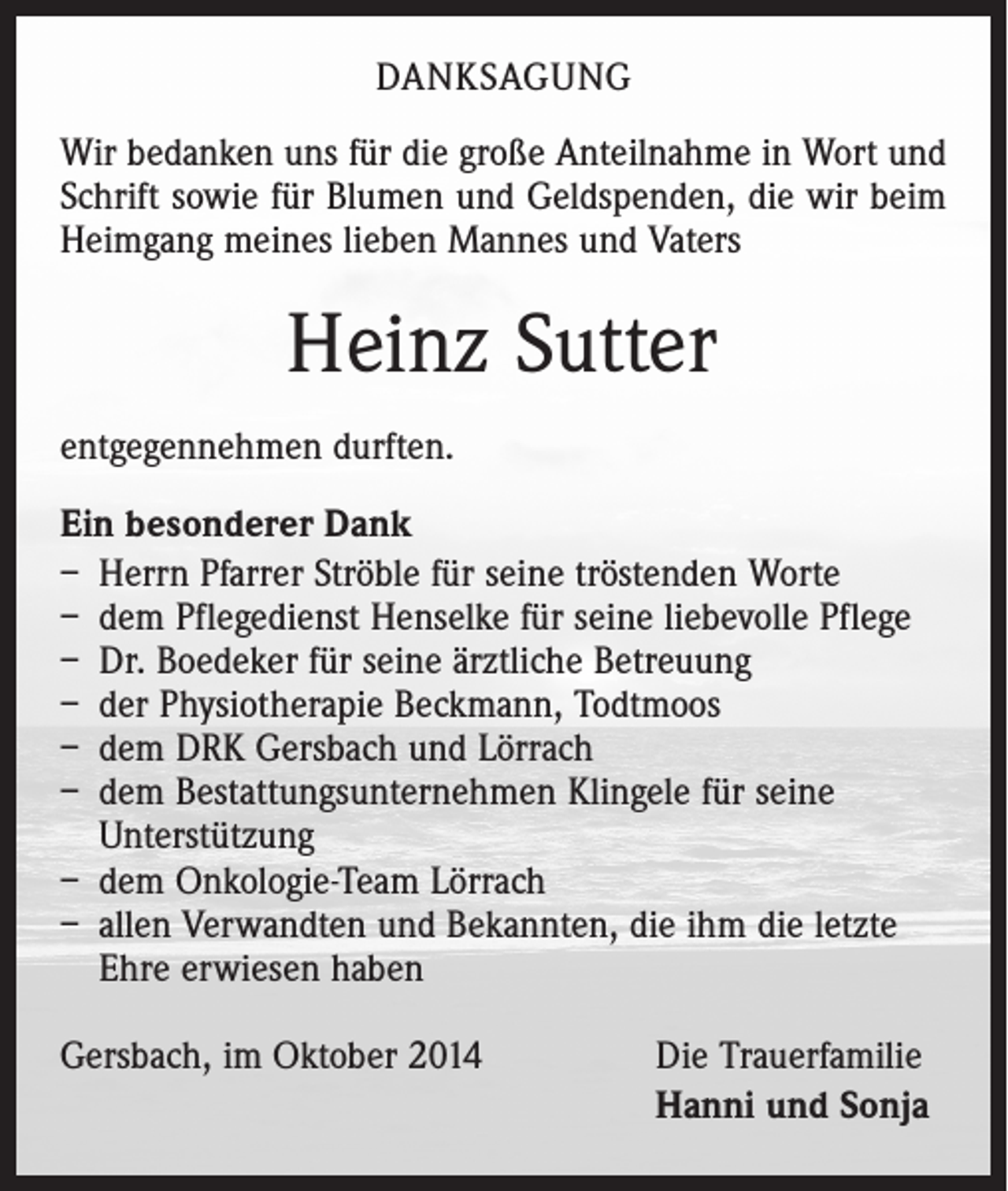 <p>DANKSAGUNG<br />Wir bedanken uns für die große Anteilnahme in Wort und<br />Schrift sowie für Blumen und Geldspenden, die wir beim<br />Heimgang meines lieben Mannes und Vaters</p><p>Heinz Sutter<br />entgegennehmen durften.<br />Ein besonderer Dank<br />– Herrn Pfarrer Ströble für seine tröstenden Worte<br />– dem Pflegedienst Henselke für seine liebevolle Pflege<br />– Dr. Boedeker für seine ärztliche Betreuung<br />– der Physiotherapie Beckmann, Todtmoos<br />– dem DRK Gersbach und Lörrach<br />– dem Bestattungsunternehmen Klingele für seine<br />Unterstützung<br />– dem Onkologie-Team Lörrach<br />– allen Verwandten und Bekannten, die ihm die letzte<br />Ehre erwiesen haben<br />Gersbach, im Oktober 2014</p><p>Die Trauerfamilie<br />Hanni und Sonja</p>