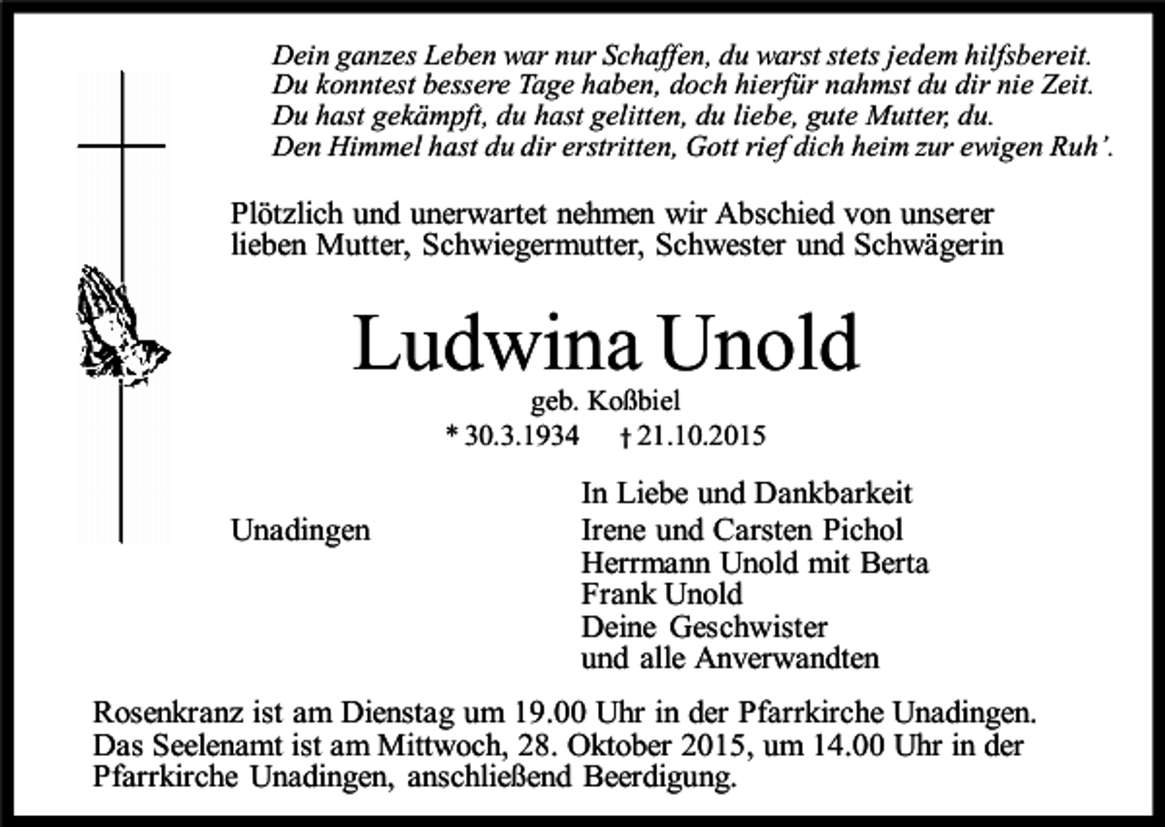 <p>Dein ganzes Leben war nur Schaffen, du warst stets jedem hilfsbereit.<br />Du konntest bessere Tage haben, doch hierfür nahmst du dir nie Zeit.<br />Du hast gekämpft, du hast gelitten, du liebe, gute Mutter, du.<br />Den Himmel hast du dir erstritten, Gott rief dich heim zur ewigen Ruh’.</p><p>Plötzlich und unerwartet nehmen wir Abschied von unserer<br />lieben Mutter, Schwiegermutter, Schwester und Schwägerin</p><p>Ludwina Unold<br />geb. Koßbiel<br />* 30.3.1934 † 21.10.2015</p><p>Unadingen</p><p>In Liebe und Dankbarkeit<br />Irene und Carsten Pichol<br />Herrmann Unold mit Berta<br />Frank Unold<br />Deine Geschwister<br />und alle Anverwandten</p><p>Rosenkranz ist am Dienstag um 19.00 Uhr in der Pfarrkirche Unadingen.<br />Das Seelenamt ist am Mittwoch, 28. Oktober 2015, um 14.00 Uhr in der<br />Pfarrkirche Unadingen, anschließend Beerdigung.</p>