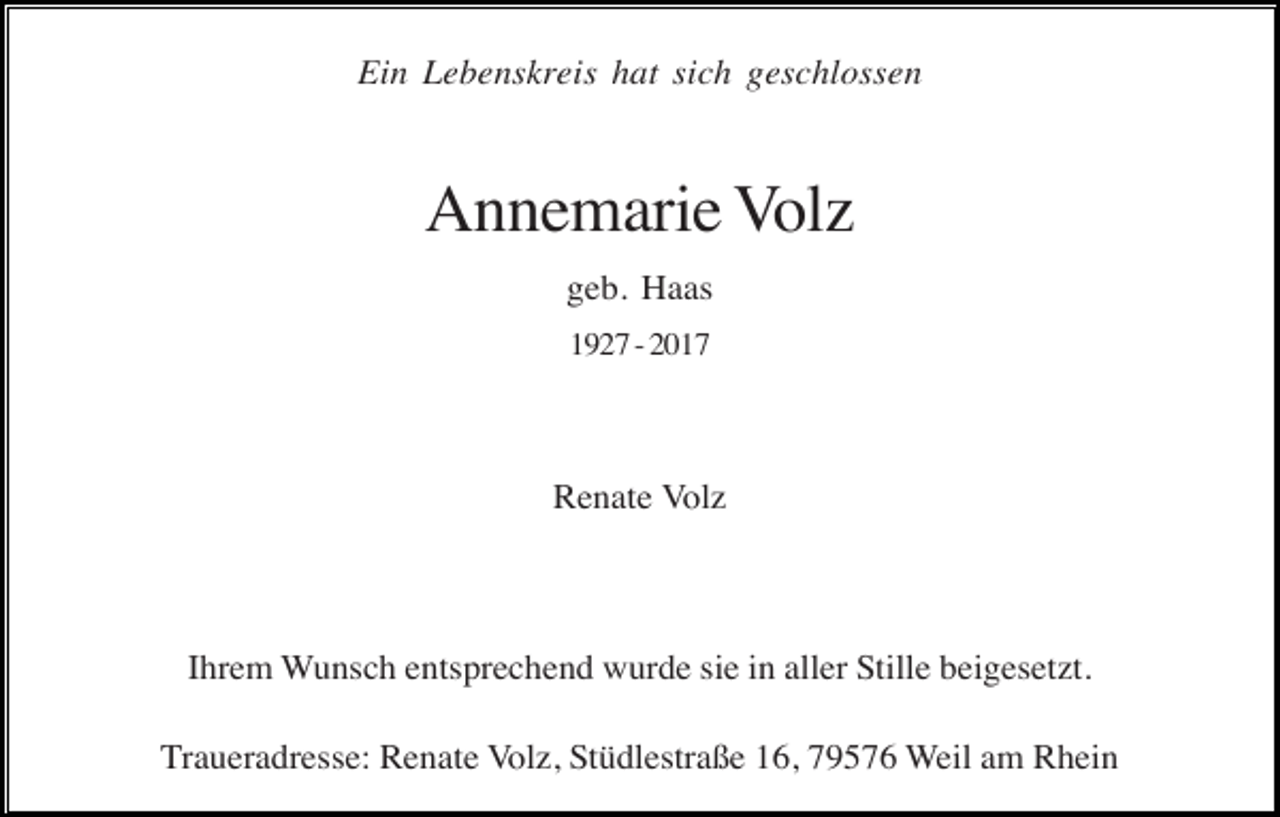 <p>Ein Lebenskreis hat sich geschlossen</p><p>Annemarie Volz<br />geb. Haas<br />1927 - 2017</p><p>Renate Volz</p><p>Ihrem Wunsch entsprechend wurde sie in aller Stille beigesetzt.<br />Traueradresse: Renate Volz, Stüdlestraße 16, 79576 Weil am Rhein</p>