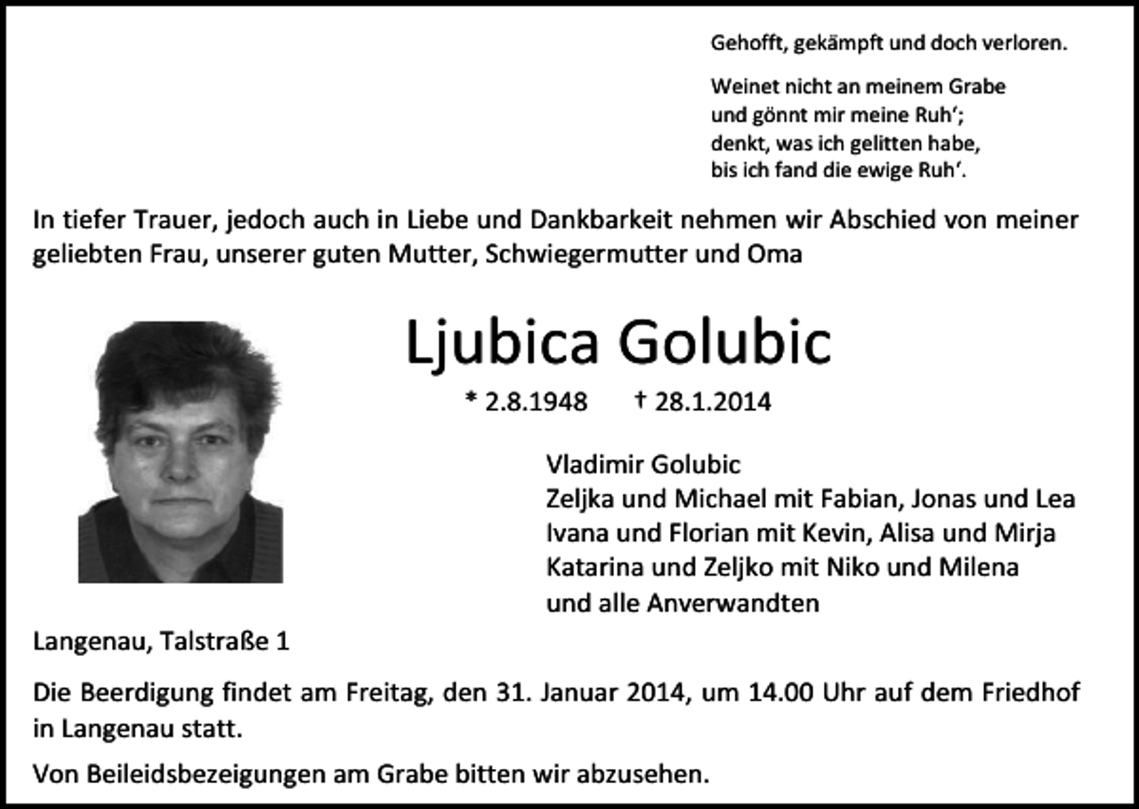 <p>Gehofft, gekämpft und doch verloren.<br />Weinet nicht an meinem Grabe<br />und gönnt mir meine Ruh‘;<br />denkt, was ich gelitten habe,<br />bis ich fand die ewige Ruh‘.</p><p>In tiefer Trauer, jedoch auch in Liebe und Dankbarkeit nehmen wir Abschied von meiner<br />geliebten Frau, unserer guten Mutter, Schwiegermutter und Oma</p><p>Ljubica Golubic<br />* 2.8.1948</p><p>† 28.1.2014</p><p>Vladimir Golubic<br />Zeljka und Michael mit Fabian, Jonas und Lea<br />Ivana und Florian mit Kevin, Alisa und Mirja<br />Katarina und Zeljko mit Niko und Milena<br />und alle Anverwandten<br />Langenau, Talstraße 1<br />Die Beerdigung findet am Freitag, den 31. Januar 2014, um 14.00 Uhr auf dem Friedhof<br />in Langenau statt.<br />Von Beileidsbezeigungen am Grabe bitten wir abzusehen.</p>