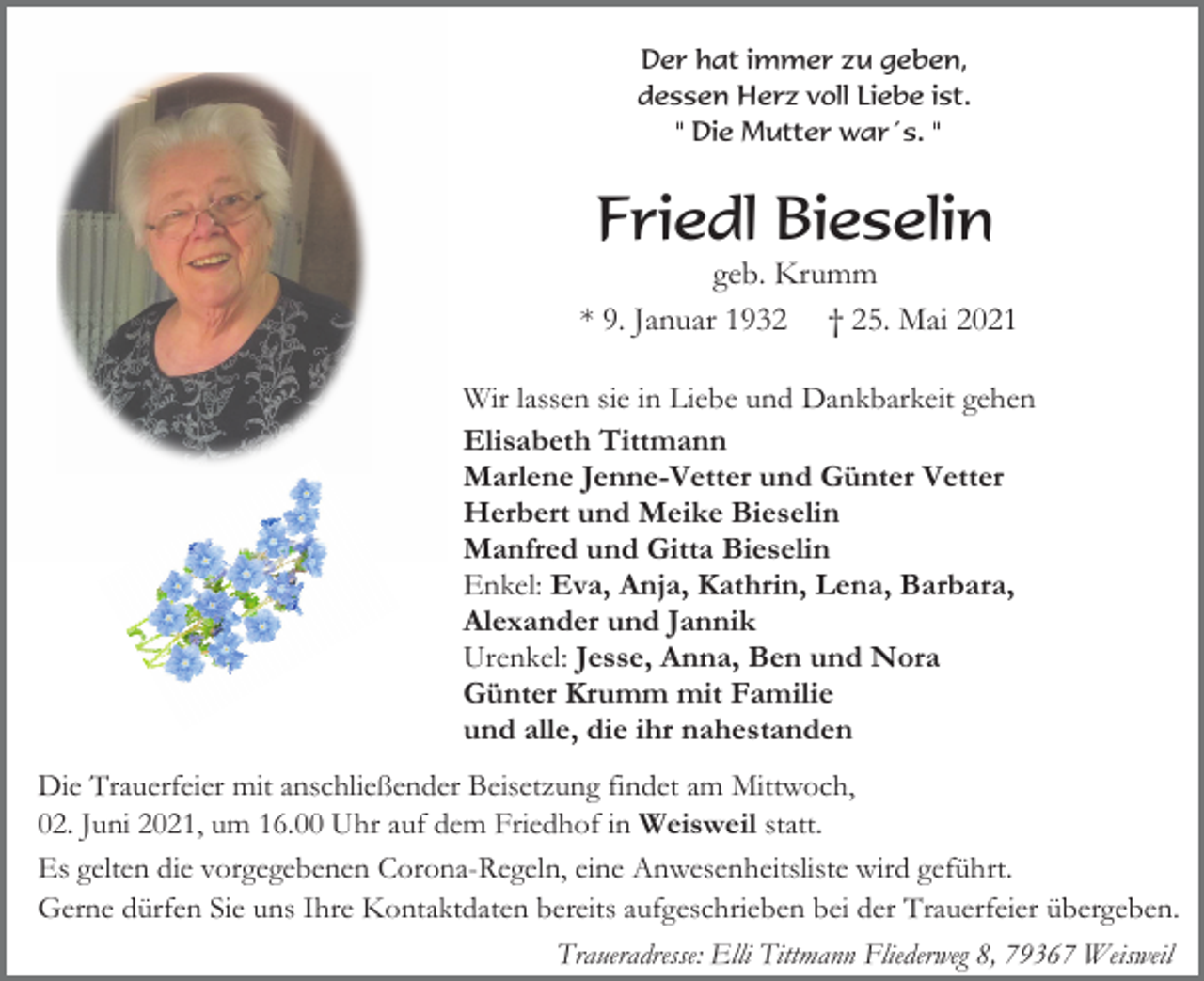 <p>Der hat immer zu geben,<br />dessen Herz voll Liebe ist.<br />" Die Mutter war´s. "</p><p>Friedl Bieselin<br />geb. Krumm<br />* 9. Januar 1932 † 25. Mai 2021<br />Wir lassen sie in Liebe und Dankbarkeit gehen<br />Elisabeth Tittmann<br />Marlene Jenne-Vetter und Günter Vetter<br />Herbert und Meike Bieselin<br />Manfred und Gitta Bieselin<br />Enkel: Eva, Anja, Kathrin, Lena, Barbara,<br />Alexander und Jannik<br />Urenkel: Jesse, Anna, Ben und Nora<br />Günter Krumm mit Familie<br />und alle, die ihr nahestanden<br />Die Trauerfeier mit anschließender Beisetzung findet am Mittwoch,<br />02. Juni 2021, um 16.00 Uhr auf dem Friedhof in Weisweil statt.<br />Es gelten die vorgegebenen Corona-Regeln, eine Anwesenheitsliste wird geführt.<br />Gerne dürfen Sie uns Ihre Kontaktdaten bereits aufgeschrieben bei der Trauerfeier übergeben.<br />Traueradresse: Elli Tittmann Fliederweg 8, 79367 Weisweil</p>