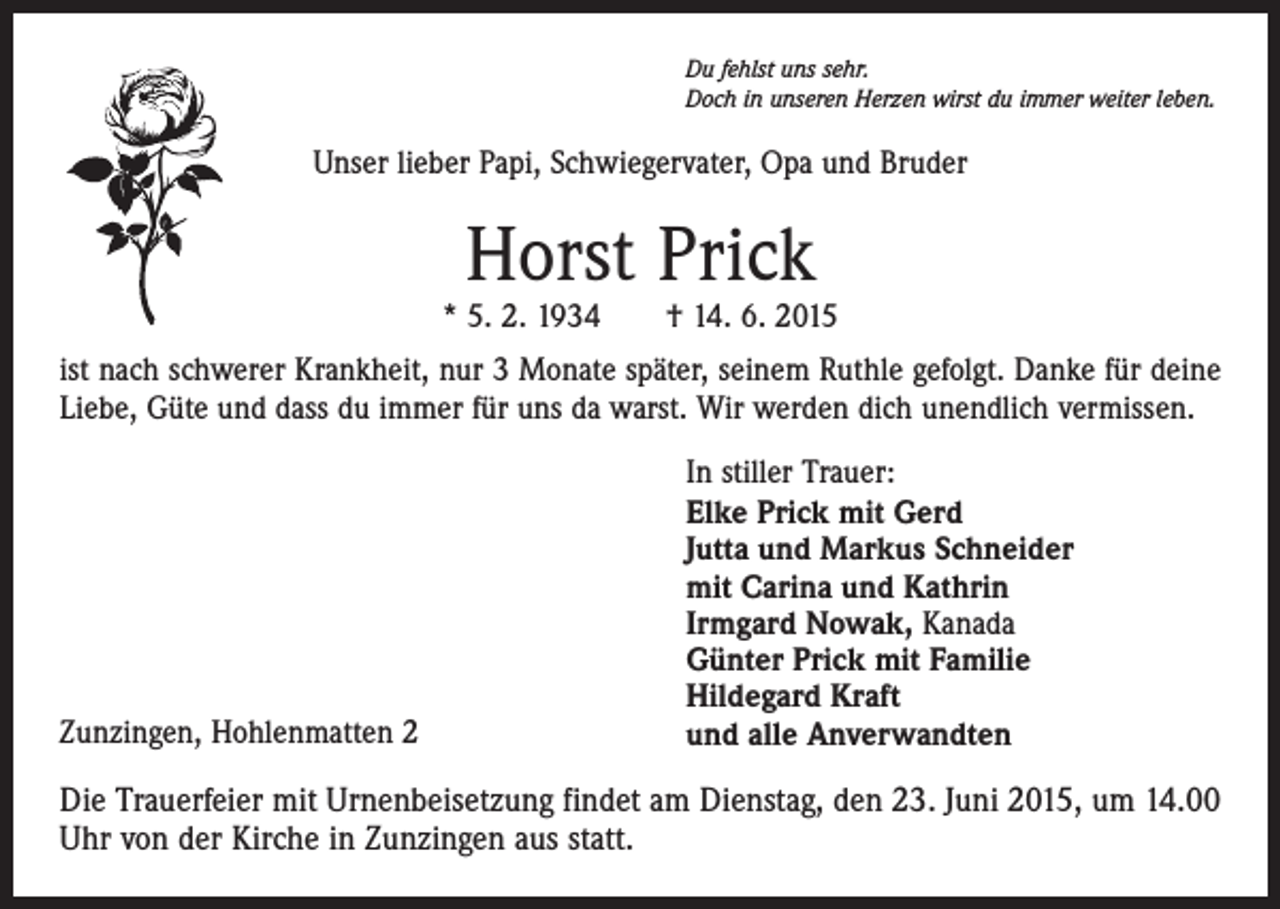 <p>Du fehlst uns sehr.<br />Doch in unseren Herzen wirst du immer weiter leben.</p><p>Unser lieber Papi, Schwiegervater, Opa und Bruder</p><p>Horst Prick</p><p>* 5. 2. 1934 † 14. 6. 2015<br />ist nach schwerer Krankheit, nur 3 Monate später, seinem Ruthle gefolgt. Danke für deine<br />Liebe, Güte und dass du immer für uns da warst. Wir werden dich unendlich vermissen.</p><p>Zunzingen, Hohlenmatten 2</p><p>In stiller Trauer:<br />Elke Prick mit Gerd<br />Jutta und Markus Schneider<br />mit Carina und Kathrin<br />Irmgard Nowak, Kanada<br />Günter Prick mit Familie<br />Hildegard Kraft<br />und alle Anverwandten</p><p>Die Trauerfeier mit Urnenbeisetzung findet am Dienstag, den 23. Juni 2015, um 14.00<br />Uhr von der Kirche in Zunzingen aus statt.</p>
